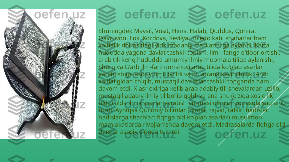 Shuningdek Mavsil, Vosit, Hims, Halab, Quddus, Qohira, 
Qayruvon, Fos, Kordova, Sevilya, Toledo kabi shaharlar ham 
xalifalik doirasidagi yirik madaniy markazlarga aylandi. Katta 
hududda yagona davlat tashkil topishi, ilm - fanga e’tibor ortishi, 
arab tili keng hududda umumiy ilmiy muomala tiliga aylanishi, 
Sharq va G’arb ilm-fani qorishuvi arab tilida ko’plab asarlar 
yaratilishiga asosiy omil bo’ldi va bu an’ana keyinchalik, Arab 
xalifaligidan chiqib, mustaqil davlatlar tashkil topganda ham 
davom etdi. X asr oxiriga kelib arab adabiy tili shevalardan uzilib, 
mustaqil adabiy ilmiy til bo’lib qoldi va ana shu (o’ziga xos o’lik 
tilda) tilda ilmiy asarlar yaratish an’anasi olimlar doirasida saqlanib 
turdi. Ayniqsa Qur’oniy bilimlar (qiroat, tajvid, tafsir; hadislar, 
hadislarga sharhlar; fiqhga oid ko’plab asarlar) musulmon 
mamlakatlarda rivojlanishda davom etdi. Madrasalarda fiqhga oid 
darslar asosiy o’rinda turardi 