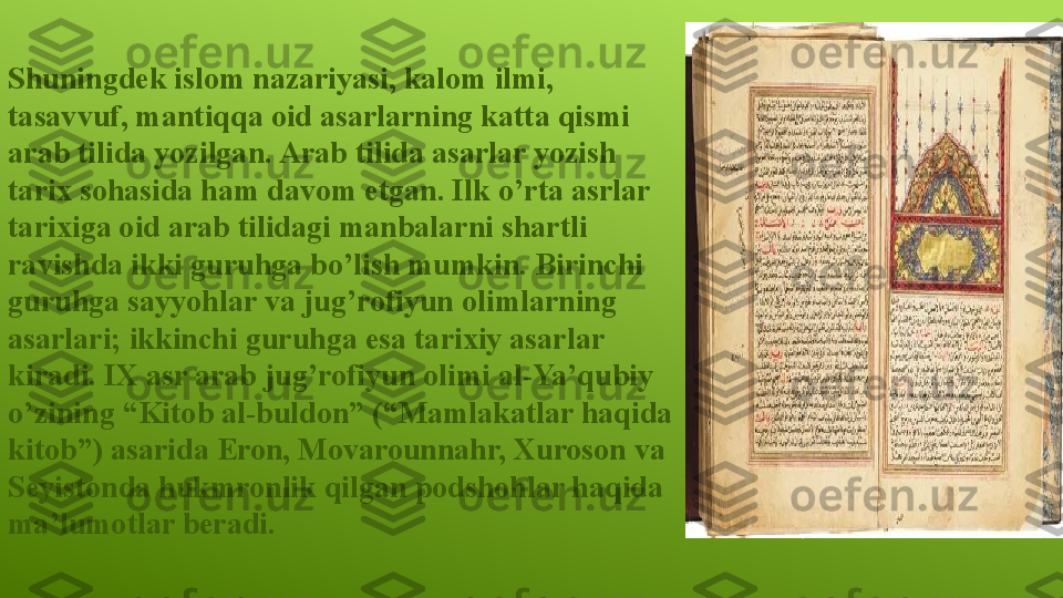 Shuningdek islom nazariyasi, kalom ilmi, 
tasavvuf, mantiqqa oid asarlarning katta qismi 
arab tilida yozilgan. Arab tilida asarlar yozish 
tarix sohasida ham davom etgan. Ilk o’rta asrlar 
tarixiga oid arab tilidagi manbalarni shartli 
ravishda ikki guruhga bo’lish mumkin. Birinchi 
guruhga sayyohlar va jug’rofiyun olimlarning 
asarlari; ikkinchi guruhga esa tarixiy asarlar 
kiradi. IX asr arab jug’rofiyun olimi al-Ya’qubiy 
o’zining “Kitob al-buldon” (“Mamlakatlar haqida 
kitob”) asarida Eron, Movarounnahr, Xuroson va 
Seyistonda hukmronlik qilgan podshohlar haqida 
ma’lumotlar beradi. 