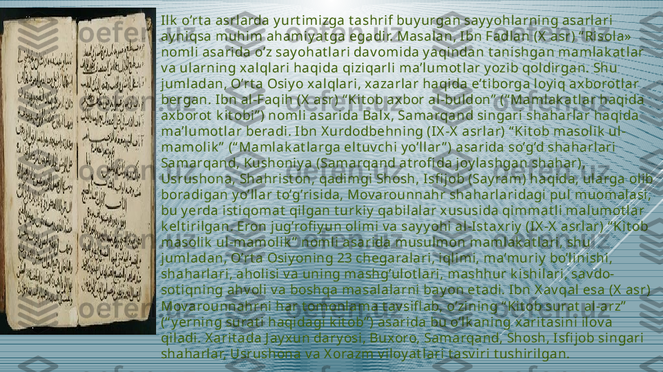 Ilk  o’rt a asrlarda y urt imizga t ashrif buy urgan say y ohlarning asarlari 
ay niqsa muhim ahamiy at ga egadir. Masalan, Ibn Fadlan (X  asr) “ Risola»  
nomli asarida o’z say ohat lari dav omida y aqindan t anishgan mamlak at lar 
v a ularning xalqlari haqida qiziqarli ma’lumot lar y ozib qoldirgan. Shu 
jumladan, O’rt a Osiy o xalqlari, xazarlar haqida e’t iborga loy iq axborot lar 
bergan. Ibn al-Faqih (X  asr) “ Kit ob axbor al-buldon”  (“ Mamlak at lar haqida 
axborot  k it obi” ) nomli asarida Balx, Samarqand singari shaharlar haqida 
ma’lumot lar beradi. I bn X urdodbehning (IX -X  asrlar) “ Kit ob masolik  ul-
mamolik ”  (“ Mamlak at larga elt uv chi y o’llar ” ) asarida so’g’d shaharlari 
Samarqand, Kushoniy a (Samarqand at rofi da joy lashgan shahar), 
Usrushona, Shahrist on, qadimgi Shosh, I sfi job (Say ram) haqida, ularga olib 
boradigan y o’llar t o’g’risida, Mov arounnahr shaharlaridagi pul muomalasi, 
bu y erda ist iqomat  qilgan t urk iy  qabilalar xususida qimmat li malumot lar 
k elt irilgan. Eron jug’rofi y un olimi v a say y ohi al-I st axriy  (IX -X  asrlar) “ Kit ob 
masolik  ul-mamolik ”  nomli asarida musulmon mamlak at lari, shu 
jumladan, O’rt a Osiy oning 23 chegaralari, iqlimi, ma’muriy  bo’linishi, 
shaharlari, aholisi v a uning mashg’ulot lari, mashhur k ishilari, sav do-
sot iqning ahv oli v a boshqa masalalarni bay on et adi. I bn X av qal esa (X  asr) 
Mov arounnahrni har t omonlama t av sifl ab, o’zining “ Kit ob surat  al-arz”  
(“ y erning surat i haqidagi k it ob” ) asarida bu o’lk aning xarit asini ilov a 
qiladi. X arit ada J ay xun dary osi, Buxoro, Samarqand, Shosh, Isfi job singari 
shaharlar, Usrushona v a X orazm v iloy at lari t asv iri t ushirilgan. 