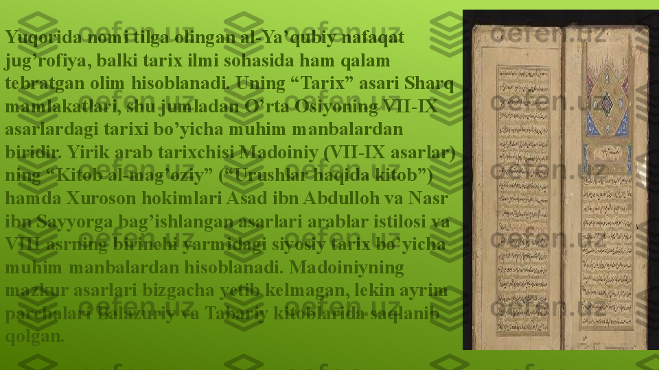 Yuqorida nomi tilga olingan al-Ya’qubiy nafaqat 
jug’rofiya, balki tarix ilmi sohasida ham qalam 
tebratgan olim hisoblanadi. Uning “Tarix” asari Sharq 
mamlakatlari, shu jumladan O’rta Osiyoning VII-IX 
asarlardagi tarixi bo’yicha muhim manbalardan 
biridir. Yirik arab tarixchisi Madoiniy (VII-IX asarlar) 
ning “Kitob al-mag’oziy” (“Urushlar haqida kitob”) 
hamda Xuroson hokimlari Asad ibn Abdulloh va Nasr 
ibn Sayyorga bag’ishlangan asarlari arablar istilosi va 
VIII asrning birinchi yarmidagi siyosiy tarix bo’yicha 
muhim manbalardan hisoblanadi. Madoiniyning 
mazkur asarlari bizgacha yetib kelmagan, lekin ayrim 
parchalari Balazuriy va Tabariy kitoblarida saqlanib 
qolgan. 