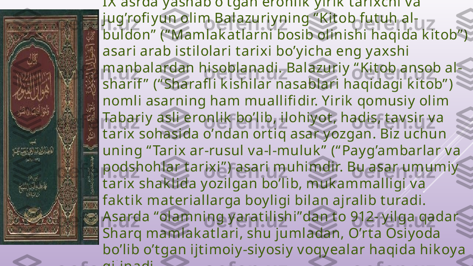 IX  asrda y ashab o’t gan eronlik  y irik  t arixchi v a 
jug’rofi y un olim Balazuriy ning “ Kit ob fut uh al-
buldon”  (“ Mamlak at larni bosib olinishi haqida k it ob” ) 
asari arab ist ilolari t arixi bo’y icha eng y ax shi 
manbalardan hisoblanadi. Balazuriy  “ Kit ob ansob al-
sharif ”  (“ Sharafl i k ishilar nasablari haqidagi k it ob” ) 
nomli asarning ham muallifi dir. Y irik  qomusiy  olim 
Tabariy  asli eronlik  bo’lib, ilohiy ot , hadis, t av sir v a 
t arix sohasida o’ndan ort iq asar y ozgan. Biz uchun 
uning “ Tarix ar-rusul v a-l-muluk ”  (“ Pay g’ambarlar v a 
podshohlar t arixi” ) asari muhimdir. Bu asar umumiy  
t arix shak lida y ozilgan bo’lib, muk ammalligi v a 
fak t ik  mat eriallarga boy ligi bilan ajralib t uradi. 
Asarda “olamning y arat ilishi”dan t o 912- y ilga qadar 
Sharq mamlak at lari, shu jumladan, O’rt a Osiy oda 
bo’lib o’t gan ijt imoiy -siy osiy  v oqy ealar haqida hik oy a 
qilinadi. 