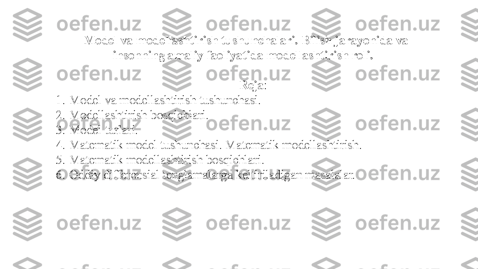   Model va modellashtirish tushunchalari. Bilish jarayonida va 
insonning amaliy faoliyatida modellashtirish roli. 
 
Reja :
1. Model va	 modellashtirish	 tushunchasi .
2. Modellashtirish	
  bosqichlari .
3. Model	
 turlari.
4. Matematik	
 model	 tushunchasi .	  Matematik	 modellashtirish.
5. Matematik	
 modellashtirish	 bosqichlari.
6. Oddiy	
 differensial	 tenglamalarga	 keltiriladigan	 masalalar. 