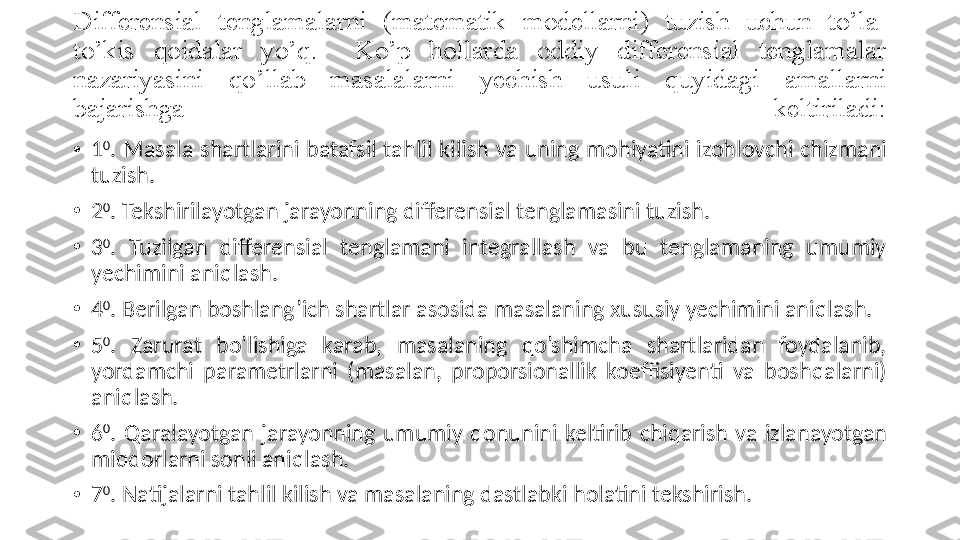 Differensial 	tenglamalarni  	(matematik	 	modellarni)  	tuzish	 	uchun	 	to’la-
to’kis	
  q oidalar	 	yo’ q .	 	 	Ko’p	  h ollarda	 	oddiy	 	differensial	 	tenglamalar	 
nazariyasini	
  q o’ l lab	 	masalalarni	 	yechish	 	usuli	  q uyidagi	 	amallarni	 
bajarishga	
 	keltiriladi:
•
1 0
.  Masala  shartlarini  batafsil  ta h lil  kilish  va  uning  mo h iyatini  izo h lovchi  chizmani 
tuzish. 
•
2 0
. Tekshirilayotgan jarayonning differensial tenglamasini tuzish. 
•
3 0
.  Tuzilgan  differensial  tenglamani  integrallash  va  bu  tenglamaning  umumiy 
yechimini ani q lash. 
•
4 0
. Berilgan boshlan g’ ich shartlar asosida masalaning xususiy yechimini ani q lash. 
•
5 0
.  Zarurat  bo’lishiga  karab,  masalaning  qo’shimcha  shartlaridan  foydalanib, 
yordamchi  parametrlarni  (masalan,  proporsionallik  koeffisiyenti  va  bosh q alarni) 
ani q lash. 
•
6 0
.  Q aralayotgan  jarayonning  umumiy  q onunini  keltirib  chi q arish  va  izlanayotgan 
mi q dorlarni sonli ani q lash. 
•
7 0
.  Natijalarni  ta h lil kilish va masalaning dastlabki  h olatini tekshirish.  