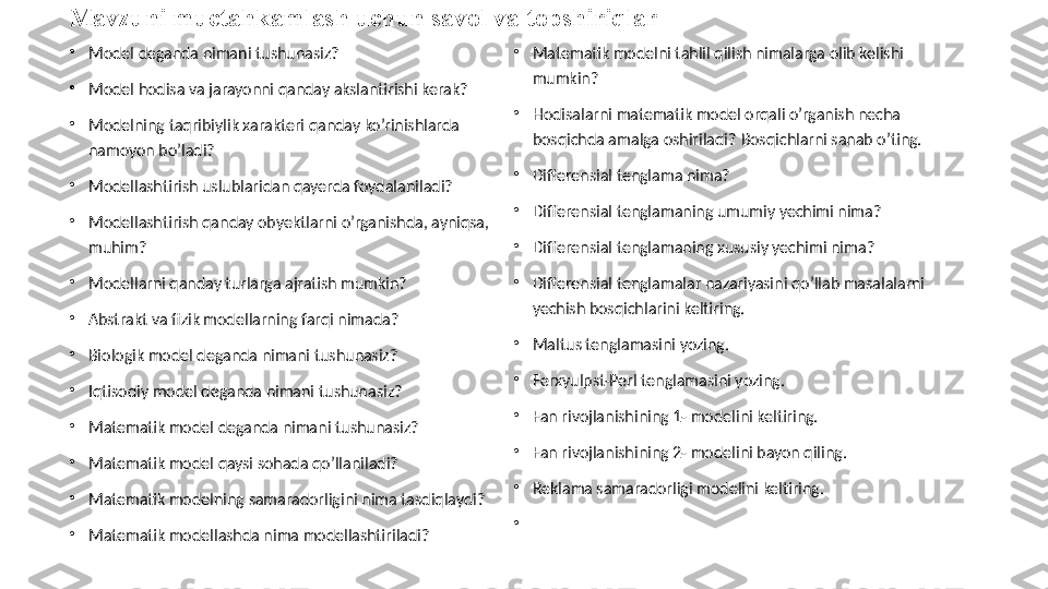 Mavzuni muctahkamlash uchun savol va topshiriqlar
•
Model deganda nimani tushunasiz?
•
Model hodisa va jarayonni qanday akslantirishi kerak?
•
Modelning taqribiylik xarakteri qanday ko’rinishlarda 
namoyon bo’ladi?
•
Modellashtirish uslublaridan qayerda foydalaniladi?
•
Modellashtirish qanday obyektlarni o’rganishda, ayniqsa, 
muhim?
•
Modellarni qanday turlarga ajratish mumkin?
•
Abstrakt va fizik modellarning farqi nimada?
•
Biologik model deganda nimani tushunasiz?
•
Iqtisodiy model deganda nimani tushunasiz? 
•
Matematik model deganda nimani tushunasiz?
•
Matematik model qaysi sohada qo’llaniladi?
•
Matematik modelning samaradorligini nima tasdiqlaydi?
•
Matematik modellashda nima modellashtiriladi? •
Matematik modelni tahlil qilish nimalarga olib kelishi 
mumkin?
•
Hodisalarni matematik model orqali o’rganish necha 
bosqichda amalga oshiriladi?  Bosqichlarni sanab o’ting.
•
Differensial tenglama nima?
•
Differensial tenglamaning umumiy yechimi nima?
•
Differensial tenglamaning xususiy yechimi nima?
•
Differensial tenglamalar nazariyasini qo’llab masalalarni 
yechish bosqichlarini keltiring.
•
Maltus tenglamasini yozing.
•
Ferxyulpst-Perl tenglamasini yozing.
•
Fan rivojlanishining 1- modelini keltiring.
•
Fan rivojlanishining 2- modelini bayon qiling.
•
Reklama samaradorligi modelini keltiring.
•
  