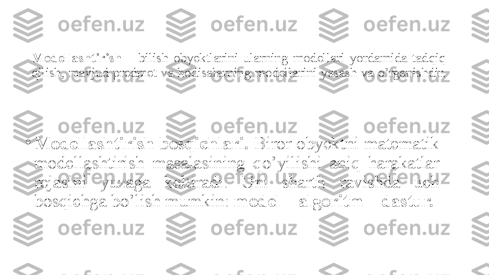 Modellashtirish   –   bilish obyektlarini	 ularning	 modellari	 yordamida	 tadqiq	 
qilish ,	
  mavjud	 predme t	  va	 hodisalarning	 modellarini	 yasash	 va	 o’rganishdir.
•
Modellashtirish bosqichlari.  Biror	
 obyektni	 matematik	 
modellashtirish	
 	masalasining	 	qo’yilishi	 	aniq	 	harakatlar	 
rejasini	
 	yuzaga	 	keltiradi.	 	Uni	 	shartli	 	ravishda	 	uch	 
bosqichga	
 bo’lish	 mumkin:	  model – algoritm – dastur. 