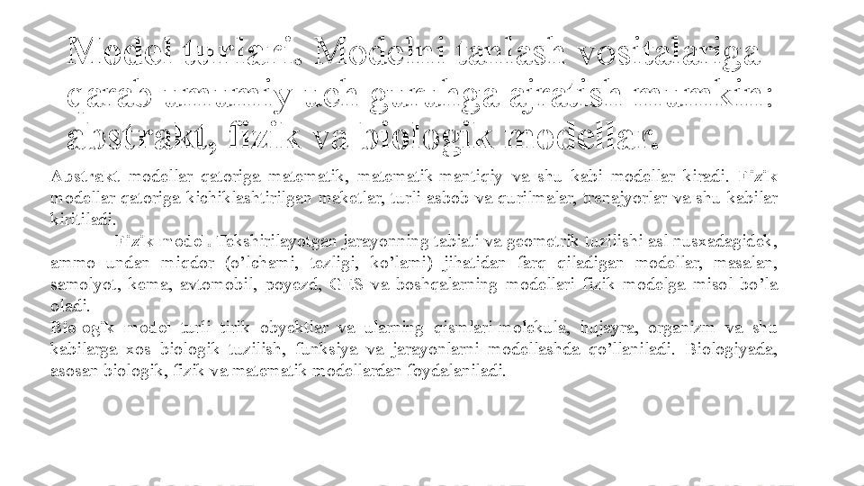 Model turlari .  Modelni 	tanlash	 	vositalariga	 
qarab	
 	umumiy	 	uch	 	guruhga	 	ajratish	 	mumkin:	 
abstrakt, fizik  	
va	  biologik modellar.
Abstrakt  modellar	
 qatoriga	 matematik,	 matematik-mantiqiy	 va	 shu	 kabi	 modellar	 kiradi.	  Fizik  
modellar	
 qatoriga	 kichiklashtirilgan	 maketlar,	 turli	 asbob	 va	 qurilmalar,	 trenajyorlar	 va	 shu	 kabilar	 
kiritiladi.
Fizik model.  Tekshirilayotgan	
 jarayonning	 tabiati	 va	 geometrik	 tuzilishi	 asl	 nusxadagidek,	 
ammo	
 	undan	 	miqdor	 	(o’lchami,	 	tezligi,	 	ko’lami)	 	jihatidan	 	farq	 	qiladigan	 	modellar,	 	masalan,	 
samolyot,	
 kema,	 avtomobil,	 poyezd,	 GES	 va	 boshqalarning	 modellari	 fizik	 modelga	 misol	 bo’la	 
oladi.
Biologik  model  	
turli	 	tirik	 	obyektlar	 	va	 	ularning	 	qismlari-molekula,	 	hujayra,	 	organizm	 	va	 	shu	 
kabilarga	
 xos	 biologik	 tuzilish,	 funksiya	 va	 jarayonlarni	 modellashda	 qo’llaniladi.	 Biologiyada,	 
asosan	
 biologik,	 fizik	 va	 matematik	 modellardan	 foydalaniladi. 