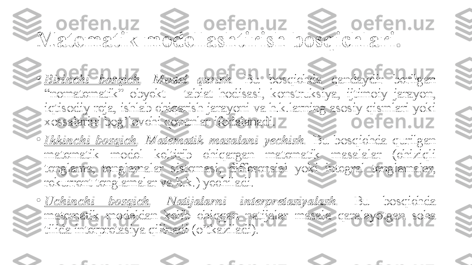 Matematik modellashtirish bosqichlari . 
•
Birinchi  bosqich .  Model  qurish.   Bu 	bosqichda	 	qandaydir	 	berilgan	 
“nomatematik”	
 	obyekt	 	–	 	tabiat	 	hodisasi,	 	konstruksiya,	 	ijtimoiy	 	jarayon,	 
iqtisodiy	
 reja,	 ishlab	 chiqarish	 jarayoni	 va	 h.k.larning	 asosiy	 qismlari	 yoki	 
xossalarini	
 bog’lovchi	 qonunlar	 ifodalanadi.	 
•
Ikkinchi  bosqich .  Matematik  masalani  yechish.   Bu	
 	bosqichda	 	qurilgan	 
matematik	
 	model	 	keltirib	 	chiqargan	 	matematik	 	masalalar	 	(chiziqli	 
tenglama,	
 	tenglamalar	 	sistemasi,	 	differensial	 	yoki	 	integral	 	tenglamalar,	 
rekurrent	
 tenglamalar	 va	 h.k.)	 yechiladi.	 
•
Uchinchi  bosqich .  Natijalarni  interpretasiyalash.   Bu	
 	bosqichda	 
matematik	
 	modeldan	 	kelib	 	chiqqan	 	natijalar	 	masala	 	qaralayotgan	 	soha	 
tilida	
 interpretasiya	 qilinadi	 (o’tkaziladi). 