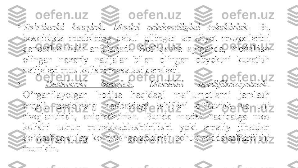 •
To’rtinchi  bosqich .  Model  adekvatligini  tekshirish.   Bu 
bosqichda	
 	modelning	 	qabul	 	qilingan	 	amaliyot	 	mezonlarini	 
qanoatlantirishi	
 	aniqlanadi.	 	Boshqacha	 	aytganda,	 	modeldan	 
olingan	
  nazariy	 	natijalar	 	bilan	 	olingan	 	obyektni	 	kuzatish	 
natijalari	
 mos	 kelishi	 masalasi	 qaraladi.
•
Beshinchi   bosqich .  Modelni  modifikasiyalash . 
O’rganilayotgan	
 	hodisa	 	haqidagi	 	ma’lumotlarni	 	jamlash	 
orqali	
 	modelning	 	navbatdagi	 	tahlilini	 	o’tkazish	 	va	 	uni	 
rivojlantirish,	
 	aniqlashtirish.	 	Bunda	 	model	 	haqiqatga	 	mos	 
kelishi	
 	uchun	 	murakkablashtirilishi	 	yoki	 	amaliy	 	jihatdan	 
qo’llashga	
 qulay	 ko’rinishga	 keltirish	 uchun	 soddalashtirilishi	 
mumkin. 