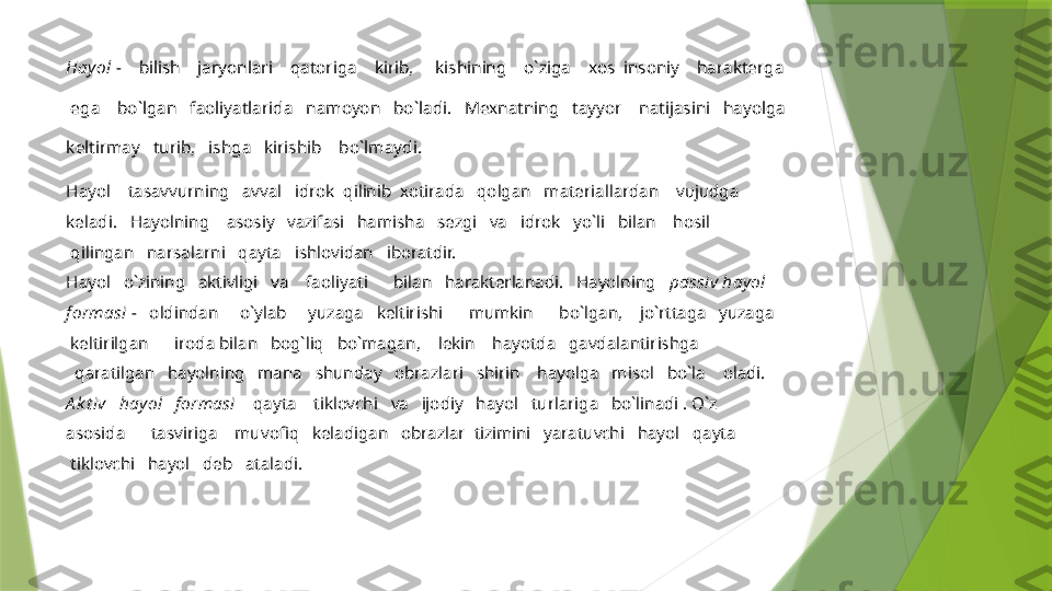 Hayol  -    bilish    jaryonlari    qatoriga    kirib,     kishining    o`ziga    xos  insoniy    harakterga
 ega    bo`lgan   faoliyatlarida   namoyon   bo`ladi.   Mexnatning   tayyor    natijasini   hayolga 
keltirmay   turib,   ishga   kirishib    bo`lmaydi. 
Hayol    tasavvurning   avval   idrok  qilinib  xotirada   qolgan   materiallardan    vujudga 
keladi.   Hayolning    asosiy   vazifasi   hamisha   sezgi   va   idrok   yo`li   bilan    hosil
  qilingan   narsalarni   qayta   ishlovidan   iboratdir. 
Hayol   o`zining   aktivligi   va    faoliyati      bilan   harakterlanadi.   Hayolning    passiv hayol 
formasi  -    oldindan     o`ylab     yuzaga   keltirishi      mumkin      bo`lgan,    jo`rttaga   yuzaga
  keltirilgan      iroda bilan   bog`liq   bo`magan,    lekin    hayotda   gavdalantirishga 
   qaratilgan   hayolning   mana   shunday   obrazlari   shirin    hayolga   misol   bo`la    oladi. 
A k t iv   hayol   formasi     qayta    tiklovchi   va   ijodiy   hayol   turlariga   bo`linadi . O`z   
asosida      tasviriga    muvofiq   keladigan   obrazlar  tizimini   yaratuvchi   hayol   qayta
  tiklovchi   hayol   deb   ataladi.                  