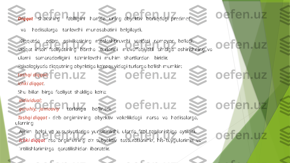 Diqqat   –  shaxsning     faolligini    hamda   uning  obyektiv   borliqdagi  predmet 
  va     hodisalarga    tanlovchi   munosabatini   belgilaydi.    
 Diqqatda     odam    psixikasining   moslashtiruvchi   vazifasi   namoyon   bo’ladi .   
   Diqqat  inson  faoliyatining   barcha    turlarini    muvaffaqiyatli   amalga   oshirishning  va
   ularni    samaradorligini    ta’minlovchi   muhim   shartlardan    biridir.
   Psixologiyada diqqatning obyektiga ko’ra quyidagi turlarga bo’lish mumkin:
   t ashqi diqqat ;
   ichk i diqqat .
   Shu  bilan  birga  faoliyat  shakliga  ko’ra:
    individual;
    guruhiy,  jamoaviy        turlariga     bo’linadi. 
   Tashqi diqqat   -   deb  ongimizning   obyektiv   vokelikdagi    narsa   va   hodisalarga, 
ularning 
    Ayrim   belgi  va  xususiyatlariga  yunaltirilishi,  ularda  faol  to’planishiga  aytiladi.
    Ichk i diqqat    esa  ongimizning  o’z  subyektiv   tassurotlarimiz,  his- tuygularimiz  va 
    Intilishlarimizga   qaratilishidan  iboratdir.                 