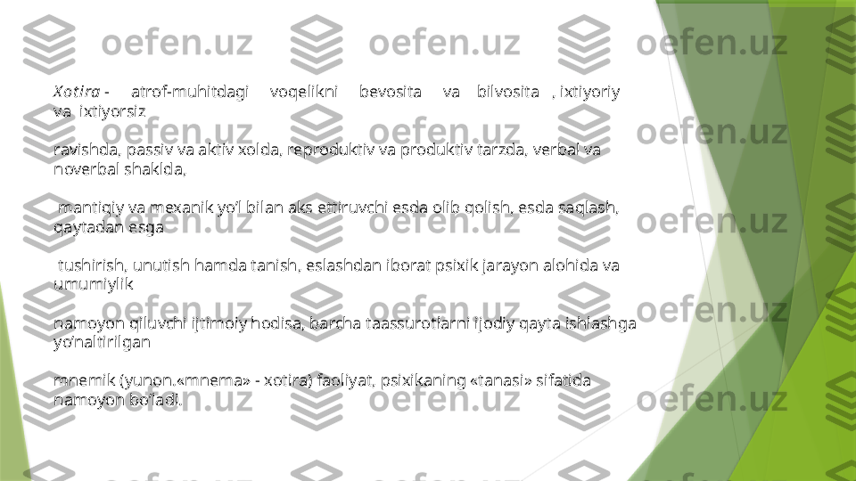 X ot ira  -     atrof-muhitdagi     voqelikni     bevosita     va    bilvosita   , ixtiyoriy      
va  ixtiyorsiz 
ravishda, passiv va aktiv xolda, reproduktiv va produktiv tarzda, verbal va 
noverbal shaklda,
 mantiqiy va mexanik yo’l bilan aks ettiruvchi esda olib qolish, esda saqlash, 
qaytadan esga
 tushirish, unutish hamda tanish, eslashdan iborat psixik jarayon alohida va 
umumiylik 
namoyon qiluvchi ijtimoiy hodisa, barcha taassurotlarni ijodiy qayta ishlashga 
yo’naltirilgan 
mnemik (yunon.«mnema» - xotira) faoliyat, psixikaning «tanasi» sifatida 
namoyon bo’ladi.                 