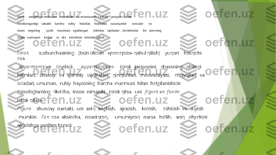 I drok     -    sezgilarga     nisbatan      murakkab     va     mazmundo    r psixik      jarayon      bo’lib 
hisoblanganligi      sababli       barcha       ruhiy        holatlar,       hodisalar,      xususiyatlar         xossalar         va 
inson      ongining          yaxlit       mazmuni,     egallangan         bilimlar,      tajribalar    , ko’nikmalar        bir     davrning 
o’zida     namoyon       bo’lad       va     aks      ettirishda     ishtirok     qiladi.
I drok           tushunchasining     (lotin tilidan - «perceptio» qabul qilish)      yuqori      bosqichi 
esa
  appe rt se nt siy a      deyiladi.        A ppe rt se pt siy a  -     idrok     jarayonini      shaxsning     oldingi 
bilimlari,     shaxsiy     va     ijtimoiy     tajribalari,     qiziqishlari,     motivatsiyasi,      ehtiyojlari     va 
odatlari, umuman,    ruhiy    hayotning    barcha    mazmuni    bilan    belgilanishidir.
Psixologlarning    fikricha,    inson    nimaniki     idrok qilsa,    uni     fi gura va    f onda
idrok qiladi.
F igura  -    shunday    narsaki,    uni    aniq    anglash,     ajratish,      ko’rish,       eshitish    va     tuyish
  mumkin.      F on    esa    aksincha,     noaniqroq,       umumiyroq     narsa     bo’lib,     aniq     obyektni 
ajratishga yordam beradi                 