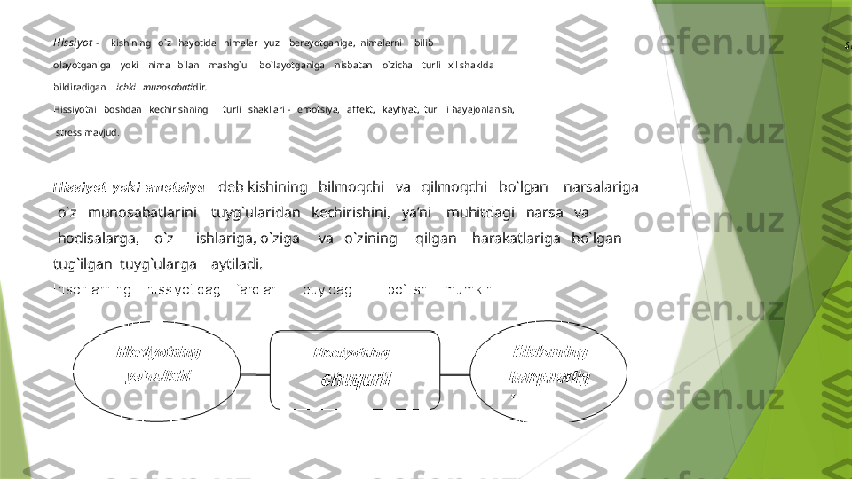 Hissiyot   -     kishining   o`z   hayotida   nimalar   yuz    berayotganiga,  nimalarni     bilib 
olayotganiga    yoki    nima   bilan    mashg`ul    bo`layotganiga    nisbatan    o`zicha    turli   xil shaklda 
bildiradigan     ichki   munosabati dir .
Hissiyotni   boshdan   kechirishning      turli   shakllari -   emotsiya,   affekt,   kayfiyat,  turl   i hayajonlanish,
 stress mavjud .
Hissiyot yoki emotsiya    deb kishining   bilmoqchi   va   qilmoqchi   bo`lgan    narsalariga
  o`z   munosabatlarini    tuyg`ularidan   kechirishini,   ya’ni    muhitdagi   narsa   va
  hodisalarga,    o`z      ishlariga, o`ziga     va   o`zining     qilgan    harakatlariga   bo`lgan 
tug`ilgan  tuyg`ularga    aytiladi.
Insonlarning    hissiyotidagi   farqlari      quyidagi        bo`lishi   mumkin:
  shakl                 