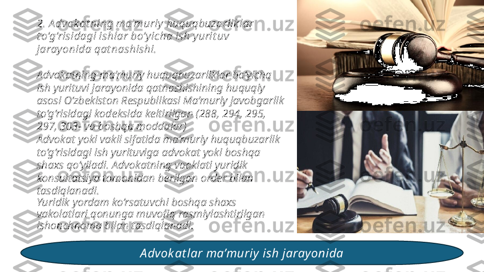 2. A dvok at ning ma’muriy huquqbuzarlik lar 
t o‘g‘risidagi ishlar bo‘y icha ish yurit uv 
jarayonida qat nashishi.
Advokatning ma’muriy huquqbuzarliklar bo‘yicha 
ish yurituvi jarayonida qatnashishining huquqiy 
asosi O‘zbekiston Respublikasi Ma’muriy javobgarlik 
to‘g‘risidagi kodeksida keltirilgan (288, 294, 295, 
297, 303- va boshqa moddalar) 
Advokat yoki vakil sifatida ma’muriy huquqbuzarlik 
to‘g‘risidagi ish yurituviga advokat yoki boshqa 
shaxs qo‘yiladi. Advokatning vaoklati yuridik 
konsultatsiya tomonidan berilgan order bilan 
tasdiqlanadi. 
Yuridik yordam ko‘rsatuvchi boshqa shaxs 
vakolatlari qonunga muvofiq rasmiylashtirilgan 
ishonchnoma bilan tasdiqlanadi. 
A dvok at lar ma’muriy  ish jaray onida 