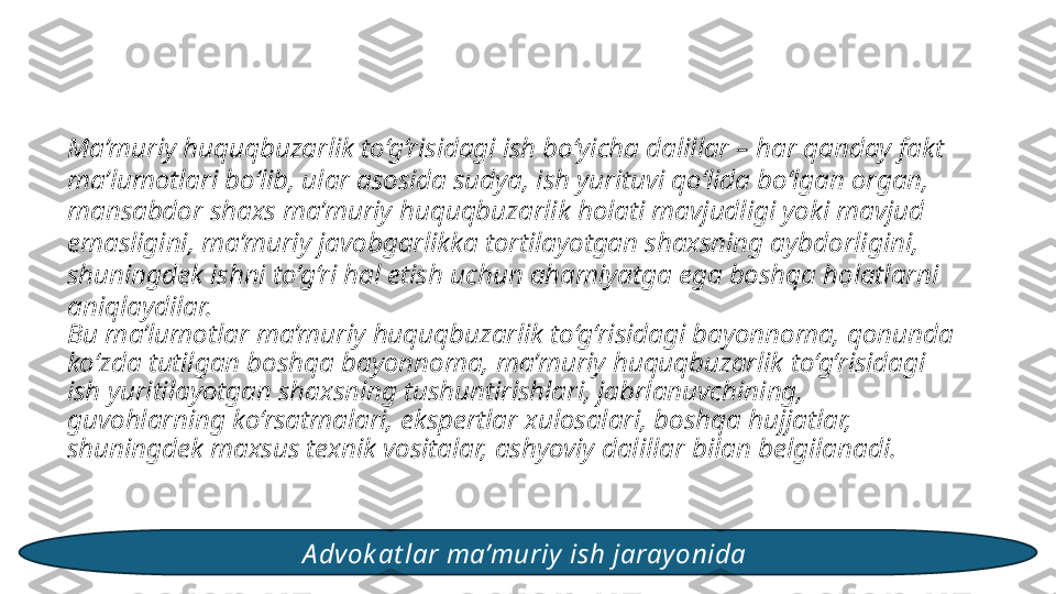 Ma’muriy huquqbuzarlik to‘g‘risidagi ish bo‘yicha dalillar – har qanday fakt 
ma’lumotlari bo‘lib, ular asosida sudya, ish yurituvi qo‘lida bo‘lgan organ, 
mansabdor shaxs ma’muriy huquqbuzarlik holati mavjudligi yoki mavjud 
emasligini, ma’muriy javobgarlikka tortilayotgan shaxsning aybdorligini, 
shuningdek ishni to‘g‘ri hal etish uchun ahamiyatga ega boshqa holatlarni 
aniqlaydilar.
Bu ma’lumotlar ma’muriy huquqbuzarlik to‘g‘risidagi bayonnoma, qonunda 
ko‘zda tutilgan boshqa bayonnoma, ma’muriy huquqbuzarlik to‘g‘risidagi 
ish yuritilayotgan shaxsning tushuntirishlari, jabrlanuvchining, 
guvohlarning ko‘rsatmalari, ekspertlar xulosalari, boshqa hujjatlar, 
shuningdek maxsus texnik vositalar, ashyoviy dalillar bilan belgilanadi. 
A dvok at lar ma’muriy  ish jarayonida  