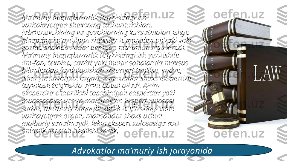 Ma’muriy huquqbuzarlik to‘g‘risidagi ish 
yuritalayotgan shaxsning tushuntirishlari, 
jabrlanuvchining va guvohlarning ko‘rsatmalari ishga 
aloqador, ko‘rsatilgan shaxslar tomonidan og‘zaki yoki 
yozma shaklda xabar berilgan ma’lumotlarga kiradi. 
Ma’muriy huquqbuzarlik to‘g‘risidagi ish yuritishda 
ilm-fan, texnika, san’at yoki hunar sohalarida maxsus 
bilimlardan foydalanishga zaruriyat tug‘ilsa, sudya, 
ishni yuritayotgan organ, mansubdor shaxs ekspertiza 
tayinlash to‘g‘risida ajrim qabul qiladi. Ajrim 
ekspertiza o‘tkazilishi topshirilgan ekspertlar yoki 
muassasalar uchun majburiydir. Ekspert xulosasi 
sudya, ma’muriy huquqbuzarlik to‘g‘risidagi ishni 
yuritayotgan organ, mansabdor shaxs uchun 
majburiy sanalmaydi, lekin ekspert xulosasiga rozi 
emaslik asoslab berilishi kerak. 
A dvok at lar ma’muriy ish jarayonida  