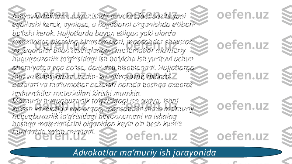 Ashyoviy dalillarni o‘rganishda advokat faol pozitsiyani 
egallashi kerak, ayniqsa, u hujjatlarni o‘rganishda e’tiborli 
bo‘lishi kerak. Hujjatlarda bayon etilgan yoki ularda 
tashkilotlar, ularning birlashmalari, mansabdor shaxslar 
va fuqarolar bilan tasdiqlangan ma’lumotlar ma’muriy 
huquqbuzarlik to‘g‘risidagi ish bo‘yicha ish yurituvi uchun 
ahamiyatga ega bo‘lsa, dalil deb hisoblanadi. Hujjatlarga 
foto va kinosyomka, audio- va videoyozuv, axborot 
bazalari va ma’lumotlar bazalari hamda boshqa axborot 
tashuvchilar materiallari kirishi mumkin. 
Ma’muriy huquqbuzarlik to‘g‘risidagi ish sudya, ishni 
ko‘rish vakolatiga ega organ, mansabdor shaxs ma’muriy 
huquqbuzarlik to‘g‘risidagi bayonnomani va ishning 
boshqa materiallarini olganidan keyin o‘n besh kunlik 
muddatda ko‘rib chiqiladi. 
A dvok at lar ma’muriy ish jarayonida  