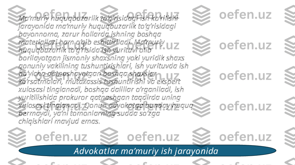 Ma’muriy huquqbuzarlik to‘g‘risidagi ish ko‘rilishi 
jarayonida ma’muriy huquqbuzarlik to‘g‘risidagi 
bayonnoma, zarur hollarda ishning boshqa 
materiallari ham o‘qib eshittiriladi. Ma’muriy 
huquqbuzarlik to‘g‘risida ish yurituvi olib 
borilayotgan jismoniy shaxsning yoki yuridik shaxs 
qonuniy vakilining tushuntirishlari, ish yurituvda ish 
bo‘yicha qatnashayotgan boshqa shaxslar 
ko‘rsatmalari, mutaxassis tushuntirishi va ekspert 
xulosasi tinglanadi, boshqa dalillar o‘rganiladi, ish 
yuritilishida prokuror qatnashgan taqdirda uning 
xulosasi tinglanadi. Qonun advokatga bunday huquq 
bermaydi, ya’ni tomonlarning sudda so‘zga 
chiqishlari mavjud emas. 
A dvok at lar ma’muriy ish jarayonida  