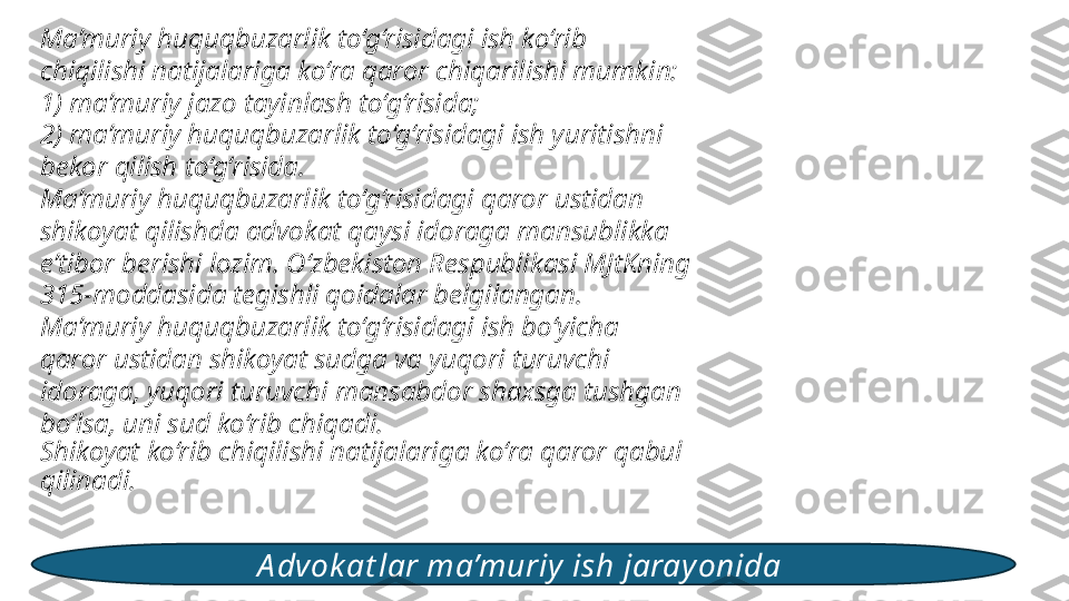 Ma’muriy huquqbuzarlik to‘g‘risidagi ish ko‘rib 
chiqilishi natijalariga ko‘ra qaror chiqarilishi mumkin: 
1) ma’muriy jazo tayinlash to‘g‘risida; 
2) ma’muriy huquqbuzarlik to‘g‘risidagi ish yuritishni 
bekor qilish to‘g‘risida. 
Ma’muriy huquqbuzarlik to‘g‘risidagi qaror ustidan 
shikoyat qilishda advokat qaysi idoraga mansublikka 
e’tibor berishi lozim. O‘zbekiston Respublikasi MJtKning 
315-moddasida tegishli qoidalar belgilangan. 
Ma’muriy huquqbuzarlik to‘g‘risidagi ish bo‘yicha 
qaror ustidan shikoyat sudga va yuqori turuvchi 
idoraga, yuqori turuvchi mansabdor shaxsga tushgan 
bo‘lsa, uni sud ko‘rib chiqadi. 
Shikoyat ko‘rib chiqilishi natijalariga ko‘ra qaror qabul 
qilinadi. 
A dvok at lar ma’muriy ish jarayonida  