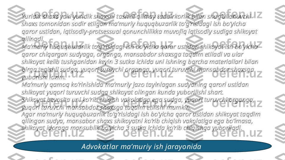 Yuridik shaxs yoki yuridik shaxsni tashkil qilmay tadbirkorlik bilan shug‘ullanuvchi 
shaxs tomonidan sodir etilgan ma’muriy huquqbuzarlik to‘g‘risidagi ish bo‘yicha 
qaror ustidan, iqtisodiy-protsessual qonunchilikka muvofiq iqtisodiy sudiga shikoyat 
qilinadi. 
Ma’muriy huquqbuzarlik to‘g‘risidagi ish bo‘yicha qaror ustidan shikoyat ish bo‘yicha 
qaror chiqargan sudyaga, organga, mansabdor shaxsga taqdim etiladi va ular 
shikoyat kelib tushganidan keyin 3 sutka ichida uni ishning barcha materiallari bilan 
birga tegishli sudga, yuqori turuvchi organga, yuqori turuvchi mansabdor shaxsga 
yuborishi lozim. 
Ma’muriy qamoq ko‘rinishida ma’muriy jazo tayinlagan sudyaning qarori ustidan 
shikoyat yuqori turuvchi sudga shikoyat olingan kunda yuborilishi shart. 
Shikoyat bevosita uni ko‘rib chiqish vakolatiga ega sudga, yuqori turuvchi organga, 
yuqori turuvchi mansabdor shaxsga taqdim etilishi mumkin. 
Agar ma’muriy huquqbuzarlik to‘g‘risidagi ish bo‘yicha qaror ustidan shikoyat taqdim 
qilingan sudya, mansabor shaxs shikoyatni ko‘rib chiqish vakolatiga ega bo‘lmasa, 
shikoyat idoraga mansublik bo‘yicha 3 sutka ichida ko‘rib chiqishga yuboriladi. 
A dvok at lar ma’muriy  ish jarayonida  