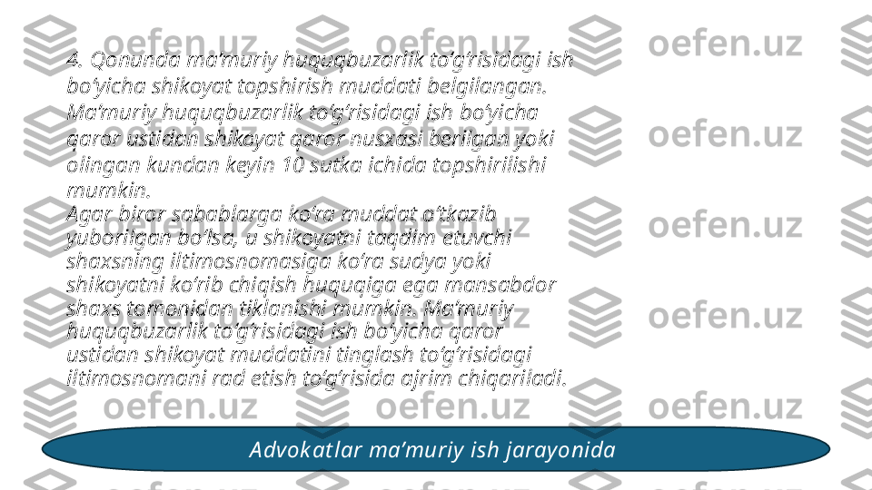 4. Qonunda ma’muriy huquqbuzarlik to‘g‘risidagi ish 
bo‘yicha shikoyat topshirish muddati belgilangan. 
Ma’muriy huquqbuzarlik to‘g‘risidagi ish bo‘yicha 
qaror ustidan shikoyat qaror nusxasi berilgan yoki 
olingan kundan keyin 10 sutka ichida topshirilishi 
mumkin. 
Agar biror sabablarga ko‘ra muddat o‘tkazib 
yuborilgan bo‘lsa, u shikoyatni taqdim etuvchi 
shaxsning iltimosnomasiga ko‘ra sudya yoki 
shikoyatni ko‘rib chiqish huquqiga ega mansabdor 
shaxs tomonidan tiklanishi mumkin. Ma’muriy 
huquqbuzarlik to‘g‘risidagi ish bo‘yicha qaror 
ustidan shikoyat muddatini tinglash to‘g‘risidagi 
iltimosnomani rad etish to‘g‘risida ajrim chiqariladi. 
A dvok at lar ma’muriy  ish jarayonida  