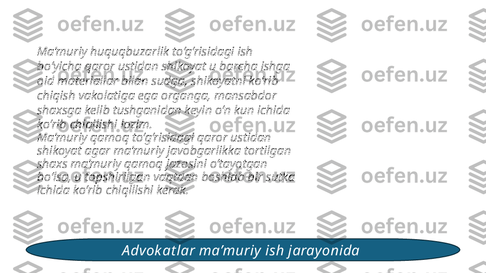 Ma’muriy huquqbuzarlik to‘g‘risidagi ish 
bo‘yicha qaror ustidan shikoyat u barcha ishga 
oid materiallar bilan sudga, shikoyatni ko‘rib 
chiqish vakolatiga ega organga, mansabdor 
shaxsga kelib tushganidan keyin o‘n kun ichida 
ko‘rib chiqilishi lozim. 
Ma’muriy qamoq to‘g‘risidagi qaror ustidan 
shikoyat agar ma’muriy javobgarlikka tortilgan 
shaxs ma’muriy qamoq jazosini o‘tayotgan 
bo‘lsa, u topshirilgan vaqtdan boshlab bir sutka 
ichida ko‘rib chiqilishi kerak. 
A dvok at lar ma’muriy ish jarayonida  