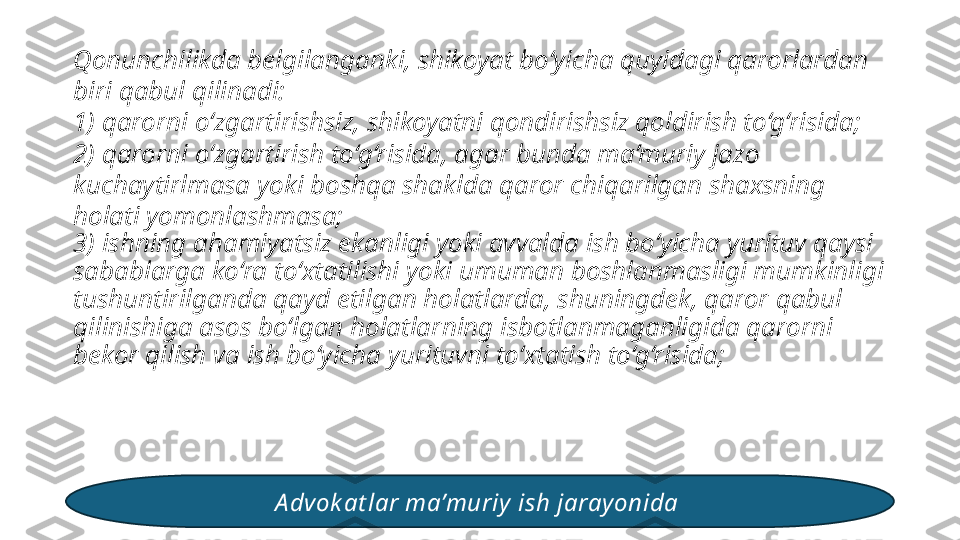 Qonunchilikda belgilanganki, shikoyat bo‘yicha quyidagi qarorlardan 
biri qabul qilinadi: 
1) qarorni o‘zgartirishsiz, shikoyatni qondirishsiz qoldirish to‘g‘risida; 
2) qarorni o‘zgartirish to‘g‘risida, agar bunda ma’muriy jazo 
kuchaytirlmasa yoki boshqa shaklda qaror chiqarilgan shaxsning 
holati yomonlashmasa; 
3) ishning ahamiyatsiz ekanligi yoki avvalda ish bo‘yicha yurituv qaysi 
sabablarga ko‘ra to‘xtatilishi yoki umuman boshlanmasligi mumkinligi 
tushuntirilganda qayd etilgan holatlarda, shuningdek, qaror qabul 
qilinishiga asos bo‘lgan holatlarning isbotlanmaganligida qarorni 
bekor qilish va ish bo‘yicha yurituvni to‘xtatish to‘g‘risida; 
A dvok at lar ma’muriy  ish jarayonida  