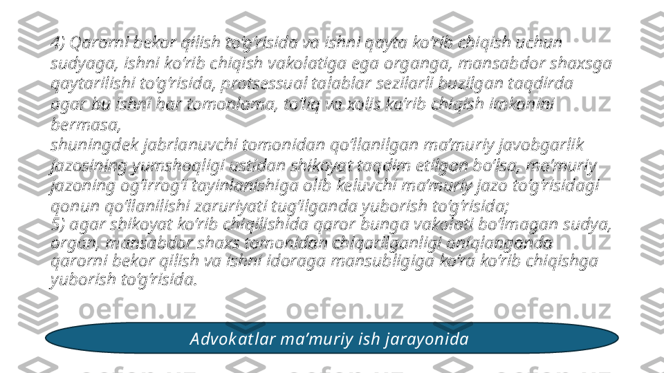 4) Qarorni bekor qilish to‘g‘risida va ishni qayta ko‘rib chiqish uchun 
sudyaga, ishni ko‘rib chiqish vakolatiga ega organga, mansabdor shaxsga 
qaytarilishi to‘g‘risida, protsessual talablar sezilarli buzilgan taqdirda 
agar bu ishni har tomonlama, to‘liq va xolis ko‘rib chiqish imkonini 
bermasa, 
shuningdek jabrlanuvchi tomonidan qo‘llanilgan ma’muriy javobgarlik 
jazosining yumshoqligi ustidan shikoyat taqdim etilgan bo‘lsa, ma’muriy 
jazoning og‘irrog‘i tayinlanishiga olib keluvchi ma’muriy jazo to‘g‘risidagi 
qonun qo‘llanilishi zaruriyati tug‘ilganda yuborish to‘g‘risida; 
5) agar shikoyat ko‘rib chiqilishida qaror bunga vakolati bo‘lmagan sudya, 
organ, mansabdor shaxs tomonidan chiqarilganligi aniqlanganda 
qarorni bekor qilish va ishni idoraga mansubligiga ko‘ra ko‘rib chiqishga 
yuborish to‘g‘risida. 
A dvok at lar ma’muriy  ish jarayonida  