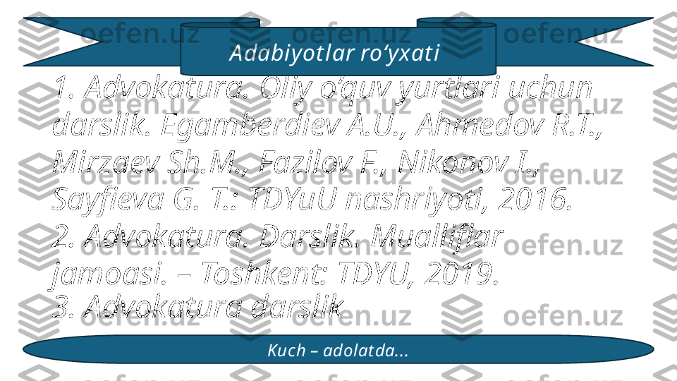 1. Advokatura. Oliy o’quv yurtlari uchun 
darslik. Egamberdiev A.U., Ahmedov R.T., 
Mirzaev Sh.M., Fazilov F., Nikonov I., 
Sayfieva G. T.: TDYuU nashriyoti, 2016.
2. Advokatura. Darslik. Mualliflar 
jamoasi. – Toshkent: TDYU, 2019. 
3. Advokatura darslik
Kuch – adolat da...A dabiy ot lar roʻy xat i  