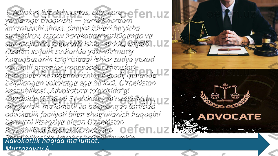 1. Advokat (lot. Advocatus, advocare — 
yordamga chaqirish) — yuridik yordam 
koʻrsatuvchi shaxs. Jinoyat ishlari boʻyicha 
surishtiruv, tergov harakatlari yuritilganda va 
sud majlisida, fuqaroviy ishlar sudda, xoʻjalik 
nizolari xoʻjalik sudlarida yoki maʼmuriy 
huquqbuzarlik toʻgʻrisidagi ishlar sudya yoxud 
vakolatli organlar (mansabdor shaxslar) 
tomonidan koʻrilganda ishtirok etadi, qonunda 
belgilangan vakolatga ega boʻladi. Oʻzbekiston 
Respublikasi „Advokatura toʻgʻrisida“gi 
Qonunida (1996-yil 27-dekabr) koʻrsatilishicha, 
oliy yuridik maʼlumotli va belgilangan tartibda 
advokatlik faoliyati bilan shugʻullanish huquqini 
beruvchi litsenziya olgan Oʻzbekiston 
Respublikasi fuqarosi Oʻzbekiston 
Respublikasida Advokat boʻlishi mumkin. 
A dvok at lik  haqida ma’lumot .                                                                                    
Murt azay ev A . 