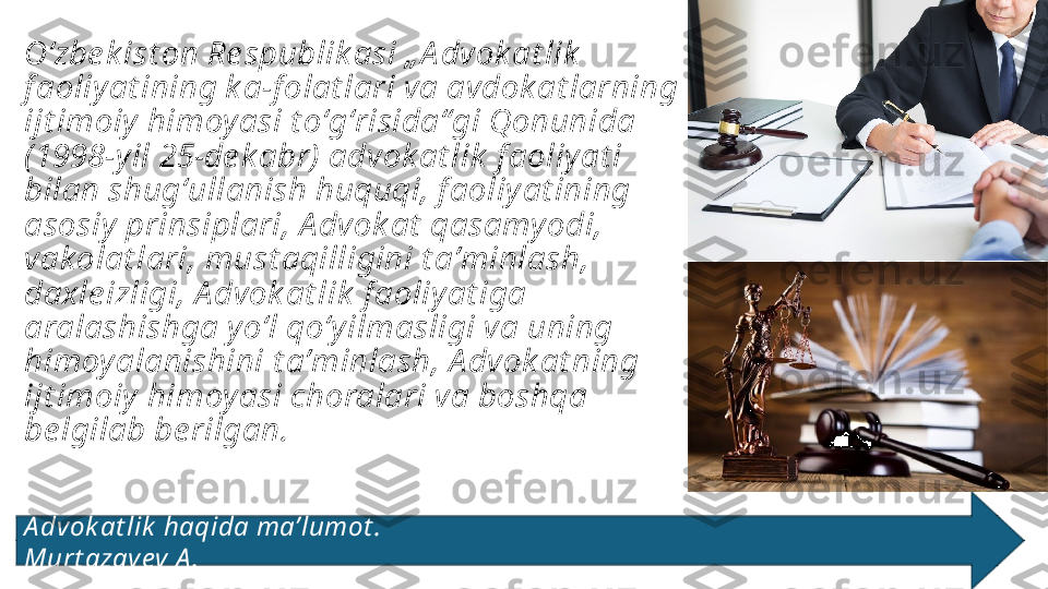 Oʻzbe k ist on Re spublik asi „ A dvok at lik  
f aoliy at ining k a-f olat lari va avdok at larning 
ijt imoiy  himoy asi t oʻgʻrisida“gi Qonunida 
(1998-y il 25-de k abr) advok at lik  f aoliy at i 
bilan shugʻullanish huquqi, f aoliy at ining 
asosiy  prinsiplari, A dvok at  qasamy odi, 
vakolat lari, must aqilligini t aʼminlash, 
daxle izligi, A dvok at lik  f aoliy at iga 
aralashishga y oʻl qoʻy ilmasligi va uning 
himoy alanishini t aʼminlash, A dvok at ning 
ijt imoiy  himoy asi choralari va boshqa 
be lgilab be rilgan.
A dvok at lik  haqida maʼlumot .                                                                                  
Murt azay ev A . 