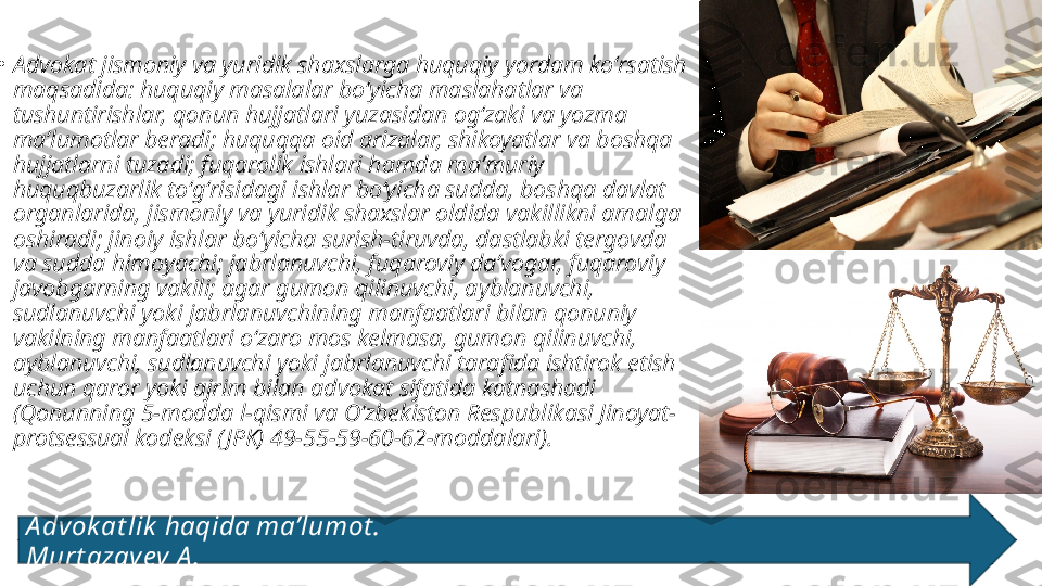 
•
Advokat jismoniy va yuridik shaxslarga huquqiy yordam koʻrsatish 
maqsadida: huquqiy masalalar boʻyicha maslahatlar va 
tushuntirishlar, qonun hujjatlari yuzasidan ogʻzaki va yozma 
maʼlumotlar beradi; huquqqa oid arizalar, shikoyatlar va boshqa 
hujjatlarni tuzadi; fuqarolik ishlari hamda maʼmuriy 
huquqbuzarlik toʻgʻrisidagi ishlar boʻyicha sudda, boshqa davlat 
organlarida, jismoniy va yuridik shaxslar oldida vakillikni amalga 
oshiradi; jinoiy ishlar boʻyicha surish-tiruvda, dastlabki tergovda 
va sudda himoyachi; jabrlanuvchi, fuqaroviy daʼvogar, fuqaroviy 
javobgarning vakili; agar gumon qilinuvchi, ayblanuvchi, 
sudlanuvchi yoki jabrlanuvchining manfaatlari bilan qonuniy 
vakilning manfaatlari oʻzaro mos kelmasa, gumon qilinuvchi, 
ayblanuvchi, sudlanuvchi yoki jabrlanuvchi tarafida ishtirok etish 
uchun qaror yoki ajrim bilan advokat sifatida katnashadi 
(Qonunning 5-modda l-qismi va Oʻzbekiston Respublikasi Jinoyat-
protsessual kodeksi ( JPK) 49-55-59-60-62-moddalari).
A dvok at lik  haqida ma’lumot .                                                                                   
Murt azay ev A . 