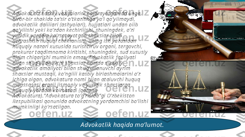 •
A dv ok at  oʻz k asbiy  vazif alarini bajaray ot ganida unga 
biror-bir shak lda t aʼsir oʻt k azishga y oʻl qoʻy ilmay di, 
advok at lik  dalillari (ashy olari), hujjat lari undan olib 
qoʻy ilishi y ok i k oʻzdan k e chirilishi, shuningde k , oʻzi 
y uridik  y ordam k oʻrsat ay ot gan shax slar bilan 
uchrashish huquqi che k lanishi, uning ish y uzasidan 
huquqiy  nazari x ususida surisht iruv organi, t e rgovchi, 
prok uror t aqdimnoma k irit ishi, shuningde k , sud x ususiy  
ajrim chiqarishi mumk in e mas. A dvok at lik  f aoliy at i 
bilan shugʻullanuv chi shaxslar hamda x ususiy  
advak at lik  amaliy ot i bilan shugʻullanuvchi ay rim 
shax slar must aqil, k oʻngilli k asbiy  birlashmalarini oʻz 
ichiga olgan, adv ok at ura nomi bilan at aluvchi huquq 
muassasasi orqali jismoniy  va y uridik  shaxslarga 
huquqiy  y ordam k oʻrsat adi ( qarang 
A dv ok at ura).”A dvok at ura t oʻgʻrisida”gi Oʻzbe k ist on 
Re spublik asi qonunida advok at ning y ordamchisi boʻlishi 
mumk inligi k oʻrsat ilgan.
A dvok at lik  haqida ma’lumot . 