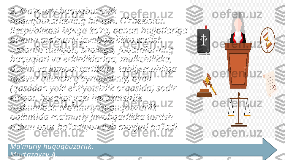 2. Maʼmuriy huquqbuzarlik –
huquqbuzarlikning bir turi. Oʻzbekiston 
Respublikasi MJKga koʻra, qonun hujjatlariga 
binoan maʻmuriy javobgarlikka tortish 
nazarda tutilgan, shaxsga, fuqarolarning 
huquqlari va erkinliklariga, mulkchilikka, 
davlat va jamoat tartibiga, tabiiy muhitga 
tajovuz qiluvchi gʻayriqonuniy, aybli 
(qasddan yoki ehtiyotsizlik orqasida) sodir 
etilgan harakat yoki harakatsizlik 
tushuniladi. Maʼmuriy huquqbuzarlik 
oqibatida maʼmuriy javobgarlikka tortish 
uchun asos boʻladigan ayb mavjud boʻladi. 
Ma’muriy  huquqbuzarlik .                                                                                         
Murt azay ev A . 