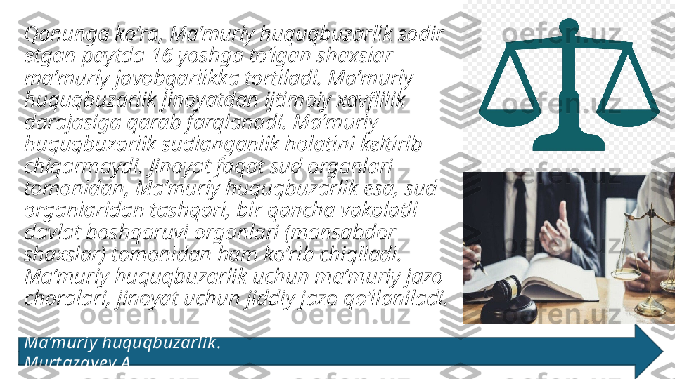 Qonunga koʻra, Maʼmuriy huquqbuzarlik sodir 
etgan paytda 16 yoshga toʻlgan shaxslar 
maʼmuriy javobgarlikka tortiladi. Maʼmuriy 
huquqbuzarlik jinoyatdan ijtimoiy xavflilik 
darajasiga qarab farqlanadi. Maʼmuriy 
huquqbuzarlik sudlanganlik holatini keltirib 
chiqarmaydi. Jinoyat faqat sud organlari 
tomonidan, Maʼmuriy huquqbuzarlik esa, sud 
organlaridan tashqari, bir qancha vakolatli 
davlat boshqaruvi organlari (mansabdor 
shaxslar) tomonidan ham koʻrib chiqiladi. 
Maʼmuriy huquqbuzarlik uchun maʼmuriy jazo 
choralari, jinoyat uchun jiddiy jazo qoʻllaniladi. 
Ma’muriy  huquqbuzarlik .                                                                                            
Murt azay ev A . 