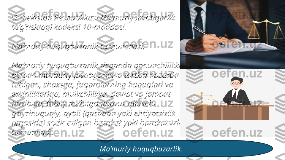 O’zbekiston Respublikasi Maʼmuriy javobgarlik 
to’g’risidagi kodeksi 10-moddasi.
 
Ma’muriy huquqbuzarlik tushunchasi.
Ma’muriy huquqbuzarlik deganda qonunchilikka 
binoan ma’muriy javobgarlikka tortish nazarda 
tutilgan, shaxsga, fuqarolarning huquqlari va 
erkinliklariga, mulkchilikka, davlat va jamoat 
tartibiga, tabiiy muhitga tajovuz qiluvchi 
g‘ayrihuquqiy, aybli (qasddan yoki ehtiyotsizlik 
orqasida) sodir etilgan harakat yoki harakatsizlik 
tushuniladi.
Ma’muriy  huquqbuzarlik .  