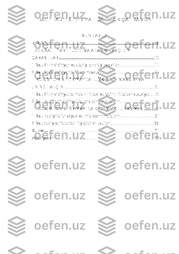 RAUF PARFI SHE’RIYATIDA  LIRIK QAHRAMON
MUNDARIJA
KIRISH........................................................................................................3 
I BOB.RAUF PARFI IJODI VA ADABIY-TANQIDIY 
QARASHLAR...........................................................................................10
1-fasl.  Shoir she’riyati va adabiy-tanqidiy qarashlar..................................10  
2-fasl.  Shoir she’riyatida Vatan mavzusi....................................................19  
II BOB. SHOIR SHE’RIYATDA TURKISTON MAVZISI VA 
UNING TALQINI .....................................................................................30  
1-fasl.  Shoir she’riyatida makon ifodasi va ma’no ifodalash xususiyati.....30
2-fasl.  Rauf Parfi she’riyatida lirik qahramon talqini.................................38  
III BOB. SHOIR SHERIYATIDA BADIIYLIK FUNKSIYASI...........51
1-fasl.  Badiiylik funksiyasi va lirik kechinma talqini.................................51
2-fasl. Badiiy san’atlardan foydalanish usullari..........................................55
Xulosa… ………………………………………………………………….61
Adabiyotlar ………………………………………………………………63
1 