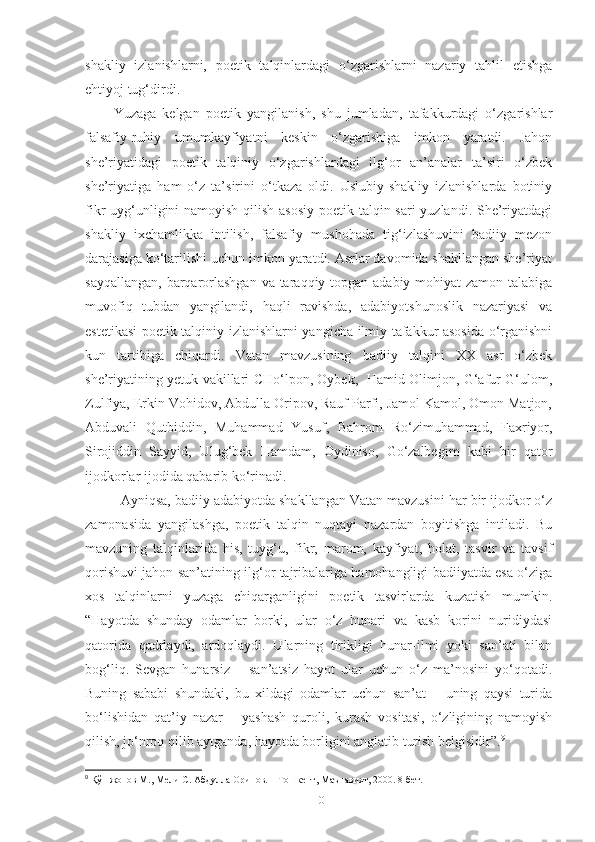 shakliy   izlanishlarni,   poetik   talqinlardagi   o‘zgarishlarni   nazariy   tahlil   etishga
ehtiyoj tug‘dirdi. 
Yuzaga   kelgan   poetik   yangilanish,   shu   jumladan,   tafakkurdagi   o‘zgarishlar
falsafiy-ruhiy   umumkayfiyatni   keskin   o‘zgarishiga   imkon   yaratdi.   Jahon
she’riyatidagi   poetik   talqiniy   o‘zgarishlardagi   ilg‘or   an’analar   ta’siri   o‘zbek
she’riyatiga   ham   o‘z   ta’sirini   o‘tkaza   oldi.   Uslubiy-shakliy   izlanishlarda   botiniy
fikr uyg‘unligini  namoyish qilish asosiy poetik talqin sari  yuzlandi. She’riyatdagi
shakliy   ixchamlikka   intilish,   falsafiy   mushohada   tig‘izlashuvini   badiiy   mezon
darajasiga ko‘tarilishi uchun imkon yaratdi. Asrlar davomida shakllangan she’riyat
sayqallangan, barqarorlashgan  va taraqqiy topgan adabiy mohiyat zamon talabiga
muvofiq   tubdan   yangilandi,   haqli   ravishda,   adabiyotshunoslik   nazariyasi   va
estetikasi poetik talqiniy izlanishlarni yangicha ilmiy tafakkur asosida o‘rganishni
kun   tartibiga   chiqardi.   Vatan   mavzusining   badiiy   talqini   XX   asr   o‘zbek
she’riyatining yetuk vakillari CHo‘lpon, Oybek,   Hamid Olimjon, G‘afur G‘ulom,
Zulfiya, Erkin Vohidov, Abdulla Oripov, Rauf Parfi, Jamol Kamol, Omon Matjon,
Abduvali   Qutbiddin,   Muhammad   Yusuf,   Bahrom   Ro‘zimuhammad,   Faxriyor,
Sirojiddin   Sayyid,   Ulug‘bek   Hamdam,   Oydiniso,   Go‘zalbegim   kabi   bir   qator
ijodkorlar ijodida qabarib ko‘rinadi. 
Ayniqsa, badiiy adabiyotda shakllangan Vatan mavzusini har bir ijodkor o‘z
zamonasida   yangilashga,   poetik   talqin   nuqtayi   nazardan   boyitishga   intiladi.   Bu
mavzuning   talqinlarida   his,   tuyg‘u,   fikr,   marom,   kayfiyat,   holat,   tasvir   va   tavsif
qorishuvi jahon san’atining ilg‘or tajribalariga hamohangligi badiiyatda esa o‘ziga
xos   talqinlarni   yuzaga   chiqarganligini   poetik   tasvirlarda   kuzatish   mumkin.
“Hayotda   shunday   odamlar   borki,   ular   o‘z   hunari   va   kasb   korini   nuridiydasi
qatorida   qadrlaydi,   ardoqlaydi.   Ularning   tirikligi   hunar-ilmi   yoki   san’ati   bilan
bog‘liq.   Sevgan   hunarsiz   –   san’atsiz   hayot   ular   uchun   o‘z   ma’nosini   yo‘qotadi.
Buning   sababi   shundaki,   bu   xildagi   odamlar   uchun   san’at   –   uning   qaysi   turida
bo‘lishidan   qat’iy   nazar   –   yashash   quroli,   kurash   vositasi,   o‘zligining   namoyish
qilish, jo‘nroq qilib aytganda, hayotda borligini anglatib turish belgisidir”. 9
 
9
 Қўшжонов М., Мели С. Абдулла Орипов. – Тошкент, Маънавият, 2000. 8-бет.
10 