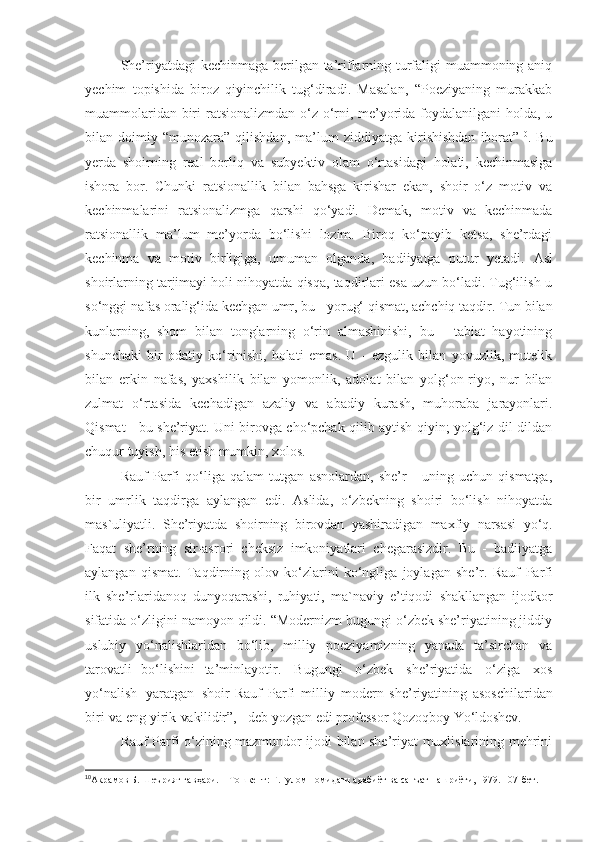 She’riyatdagi  kechinmaga berilgan ta’riflarning turfaligi muammoning aniq
y echim   topishida   biroz   qiyinchilik   tug‘diradi.   Masalan,   “Poeziyaning   murakkab
muammolaridan biri ratsionalizmdan o‘z o‘rni, me’yorida foydalanilgani  holda, u
bilan  doimiy   “munozara”  qilishdan,   ma’lum   ziddiyatga   kirishishdan   iborat” 10
.  Bu
y erda   shoirning   real   borliq   va   sub y ektiv   olam   o‘rtasidagi   holati,   kechinmasiga
ishora   bor.   Chunki   ratsionallik   bilan   bahsga   kirishar   ekan,   shoir   o‘z   motiv   va
kechinmalarini   ratsionalizmga   qarshi   qo‘yadi.   Demak,   motiv   va   kechinmada
ratsionallik   ma’lum   me’yorda   bo‘lishi   lozim.   Biroq   ko‘payib   ketsa,   she’rdagi
kechinma   va   motiv   birligiga,   umuman   olganda,   badiiyatga   putur   yetadi.   Asl
shoirlarning tarjimayi holi nihoyatda qisqa, taqdirlari esa uzun bo‘ladi. Tug‘ilish-u
so‘nggi nafas oralig‘ida kechgan umr, bu - yorug‘ qismat, achchiq taqdir. Tun bilan
kunlarning,   shom   bilan   tonglarning   o‘rin   almashinishi,   bu   -   tabiat   hayotining
shunchaki   bir   odatiy   ko‘rinishi,   holati   emas.   U   -   ezgulik   bilan   yovuzlik,   mutelik
bilan   erkin   nafas,   yaxshilik   bilan   yomonlik,   adolat   bilan   yolg‘on-riyo,   nur   bilan
zulmat   o‘rtasida   kechadigan   azaliy   va   abadiy   kurash,   muhoraba   jarayonlari.
Qismat - bu she’riyat. Uni birovga cho‘pchak qilib aytish qiyin; yolg‘iz dil-dildan
chuqur tuyish, his etish mumkin, xolos.
Rauf   Parfi   qo‘liga   qalam   tutgan   asnolardan,   she’r   -   uning   uchun   qismatga,
bir   umrlik   taqdirga   aylangan   edi.   Aslida,   o‘zbekning   shoiri   bo‘lish   nihoyatda
mas`uliyatli.   She’riyatda   shoirning   birovdan   yashiradigan   maxfiy   narsasi   yo‘q.
Faqat   she’rning   sir-asrori   cheksiz   imkoniyatlari   chegarasizdir.   Bu   -   badiiyatga
aylangan   qismat.   Taqdirning   olov   ko‘zlarini   ko‘ngliga   joylagan   she’r.   Rauf   Parfi
ilk   she’rlaridanoq   dunyoqarashi,   ruhiyati,   ma`naviy   e’tiqodi   shakllangan   ijodkor
sifatida o‘zligini namoyon qildi. “Modernizm bugungi o‘zbek she’riyatining jiddiy
uslubiy   yo‘nalishlaridan   bo‘lib,   milliy   poeziyamizning   yanada   ta’sirchan   va
tarovatli   bo‘lishini   ta’minlayotir.   Bugungi   o‘zbek   she’riyatida   o‘ziga   xos
yo‘nalish   yaratgan   shoir   Rauf   Parfi   milliy   modern   she’riyatining   asoschilaridan
biri   va   eng   yirik   vakilidir”,  -   deb   yozgan   edi   professor   Qozoqboy   Yo‘ldoshev. 1
Rauf Parfi o‘zining mazmundor ijodi bilan she’riyat muxlislarining mehrini
10
Акрамов Б. Шеърият гавҳари. – Тошкент: Ғ.Ғулом номидаги адабиёт ва санъат нашриёти, 1979. 107 - бет.
11 