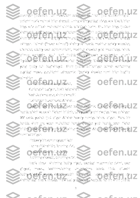 qozongan ijodkordir. Turli mavzularni qamragan Rauf Parfi ijodi kitobxonning dil
torlarini nozik ma`nosi   bilan   chertadi. Uning   she’riyatidagi o‘ziga xos falsafa bilan
birga   so‘z   qo‘llash   mahoratini   alohida   ta`kidlash   lozim.   Shu   bilan   birga   ijodkor
she’rlarida   rang-barang   badiiy   san’atlarni   ham   o‘rinli   qo‘llagan.   Shu   jumladan,
shoir   talmeh   san’atining   ajoyib   na’munalarini   yaratib,   poetik   maqsadini   amalga
oshirgan.   Talmeh   (“nazar   solmoq”)   she’r   yoki   nasrda   mashhur   tarixiy   voqealar,
afsonalar,   adabiy   asar   qahromonlarni,   mashhur   shaxslar   yoki   maqollarga   ishora
qilmoq   san`atidir.   Rauf   Parfi   ijodida   badiiy   tasvir   vositalaridan   unumli
foydalanilgan.   Jumladan,   talmeh   san’ati   ijodkorning   falsafiy   ruhdagi   she’rlariga
yangi   ijodiy   ruh   bag‘ishlaydi.   Shoir   ijodida   qo‘llanilgan   talmeh   san’atining
quyidagi   mavzu   guruhlarini   uchratamiz:   1)tarixiy   shaxslar   nomi   bilan   bog‘liq
talmehlar:
Tunlar bosib kelar dunyo hasrati,
Kunlar   gizli   tug‘yon,   bosib   kelar   she’r. 
Nechuk qismat erur, shoir qismati?!
Tushlarimni   buzar   hazrat   Alisher…
Qayd   qilingan   misralarga   nazar   tashlar   ekanmiz,   ijodkor   shoirlik   qismati
haqida ta’sirli va asosli fikrlarni bildirib, turkiy adabiyotini rivojiga hissa qo‘shgan
XV   asrda   yashab   ijod   qilgan   Alisher   Navoiy   nomiga   ishora   qilgan.   Yana   bir
bandda   shoir   ona   vatan   muhabbati   hamda   ajdodlar   yodi   haqida   teran   fikrlar
bildirib, fors-tojik adabiyotining mashhur mutafakkiri Abulqosim Tusiy (Fidavsiy)
nomi keltirilgan:
  Firdavsiy   bir zamon aytgani kabi
  Har   ne   o‘tkinchidir,   fanoning   o‘zi, 
  Faqat ikki narsa qolur abadiy –
  Botirning   shavkati,   dononing   so‘zi.  
Poetik   obraz     shoirning   badiiy   niyati,   asardagi   muammolar   tizimi,   asar
g‘oyasi,   mavzu,   kechinmalarning   umumlashma   tarzda   ifoda   qiluvchi
badiiy-falsafiy     vosita   sifatida   qadrli   hisoblanadi.   Lekin   har   bir   shoir   o‘z
she’rlaridagi   poetik   obrazga   individual   yondashadi.   Natijada   har   bir   shoir   ijodida
12 