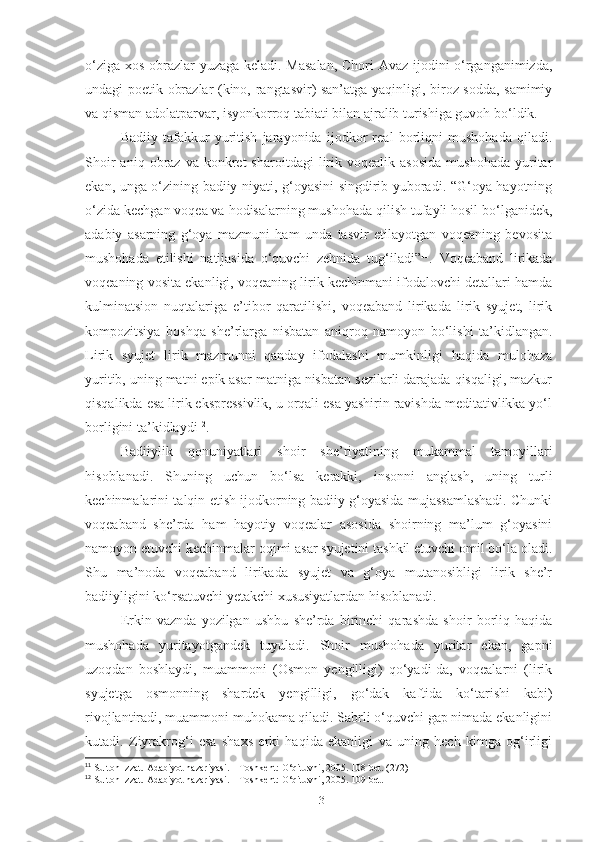 o‘ziga xos obrazlar yuzaga keladi. Masalan, Chori Avaz ijodini o‘rganganimizda,
undagi poetik obrazlar (kino, rangtasvir) san’atga yaqinligi, biroz sodda, samimiy
va qisman adolatparvar, isyonkorroq tabiati bilan ajralib turishiga guvoh bo‘ldik. 
Badiiy   tafakkur   yuritish   jarayonida   ijodkor   real   borliqni   mushohada   qiladi.
Shoir  aniq  obraz  va  konkret   sharoitdagi  lirik  voqealik   asosida   mushohada   yuritar
ekan, unga o‘zining badiiy niyati, g‘oyasini singdirib yuboradi. “G‘oya hayotning
o‘zida kechgan voqea va hodisalarning mushohada qilish tufayli hosil bo‘lganidek,
adabiy   asarning   g‘oya   mazmuni   ham   unda   tasvir   etilayotgan   voqeaning   bevosita
mushohada   etilishi   natijasida   o‘quvchi   zehnida   tug‘iladi” 11
.   Voqeaband   lirikada
voqeaning vosita ekanligi, voqeaning lirik kechinmani ifodalovchi detallari hamda
kulminatsion   nuqtalariga   e’tibor   qaratilishi,   voqeaband   lirikada   lirik   syujet,   lirik
kompozitsiya   boshqa   she’rlarga   nisbatan   aniqroq   namoyon   bo‘lishi   ta’kidlangan.
Lirik   syujet   lirik   mazmunni   qanday   ifodalashi   mumkinligi   haqida   mulohaza
yuritib, uning matni epik asar matniga nisbatan sezilarli darajada qisqaligi, mazkur
qisqalikda esa lirik ekspressivlik, u orqali esa yashirin ravishda meditativlikka yo‘l
borligini ta’kidlaydi 12
. 
Badiiylik   qonuniyatlari   shoir   she’riyatining   mukammal   tamoyillari
h i soblanadi.   Shuning   uchun   bo‘lsa   kerakki,   insonni   anglash,   uning   turli
kechinmalarini talqin etish ijodkorning badiiy g‘oyasida mujassamlashadi. Chunki
voqeaband   she’rda   ham   hayotiy   voqealar   asosida   shoirning   ma’lum   g‘oyasini
namoyon etuvchi kechinmalar oqimi asar syujetini tashkil etuvchi omil bo‘la oladi.
Shu   ma’noda   voqeaband   lirikada   syujet   va   g‘oya   mutanosibligi   lirik   she’r
badiiyligini ko‘rsatuvchi yetakchi xususiyatlardan hisoblanadi. 
Erkin   vaznda   yozilgan   ushbu   she’rda   birinchi   qarashda   shoir   borliq   haqida
mushohada   yuritayotgandek   tuyuladi.   Shoir   mushohada   yuritar   ekan,   gapni
uzoqdan   boshlaydi,   muammoni   (Osmon   yengilligi)   qo‘yadi-da,   voqealarni   (lirik
syujetga   osmonning   shardek   yengilligi,   go‘dak   kaftida   ko‘tarishi   kabi)
rivojlantiradi, muammoni muhokama qiladi. Sabrli o‘quvchi gap nimada ekanligini
kutadi.   Ziyrakrog‘i   esa   shaxs   erki   haqida   ekanligi   va   uning   hech   kimga   og‘irligi
11
  Sulton Izzat. Adabiyot nazariyasi. – Toshkent: O‘qituvhi, 2005. 108 -bet . (272)
12
  Sulton Izzat. Adabiyot nazariyasi. – Toshkent: O‘qituvhi, 2005. 10 9-bet.
13 