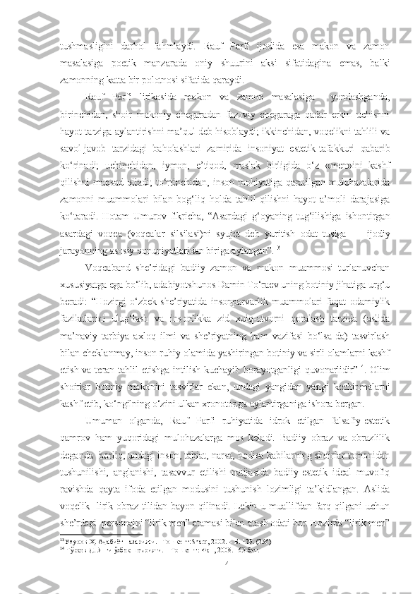 tushmasligini   darhol   fahmlaydi.   Rauf   Parfi   ijodida   esa   makon   va   zamon
masalasiga   poetik   manzarada   oniy   shuurini   aksi   sifatidagina   emas,   balki
zamonning katta bir polotnosi sifatida qaraydi. 
Rauf   Parfi   lirikasida   makon   va   zamon   masalasiga     yondashganda,
birinchidan,   shoir   makoniy   chegaradan   fazoviy   chegaraga   qadar   erkin   uchishni
hayot tarziga aylantirishni ma’qul deb hisoblaydi; ikkinchidan, voqelikni tahlili va
savol-javob   tarzidagi   baholashlari   zamirida   insoniyat   estetik-tafakkuri   qabarib
ko‘rinadi;   uchinchidan,   iymon,   e’tiqod,   maslak   birligida   o‘z   «men»ini   kashf
qilishni   maqsad   qiladi;   to‘rtinchidan,   inson   mohiyatiga   qaratilgan   mulohazalarida
zamonni   muammolari   bilan   bog‘liq   holda   tahlil   qilishni   hayot   a’moli   darajasiga
ko‘taradi.   Hotam   Umurov   fikricha,   “Asardagi   g‘oyaning   tug‘ilishiga   ishontirgan
asardagi   voqea   (voqealar   silsilasi)ni   syujet   deb   yuritish   odat   tusiga   —   ijodiy
jarayonning asosiy qonuniyatlaridan biriga aylangan”. 13
Voqeaband   she’ridagi   badiiy   zamon   va   makon   muammosi   turlanuvchan
xususiyatga ega bo‘lib, adabiyotshunos Damin To‘raev uning botiniy jihatiga urg‘u
beradi:   “Hozirgi   o‘zbek   she’riyatida   insonparvarlik   muammolari   faqat   odamiylik
fazilatlarini   ulug‘lash   va   insonlikka   zid   xulq-atvorni   qoralash   tarzida   (aslida
ma’naviy   tarbiya   axloq   ilmi   va   she’riyatning   ham   vazifasi   bo‘lsa-da)   tasvirlash
bilan cheklanmay, inson ruhiy olamida yashiringan botiniy va sirli olamlarni kashf
etish va teran tahlil etishga intilish kuchayib borayotganligi  quvonarlidir” 14
. Olim
shoirlar   botiniy   makonini   tasvirlar   ekan,   undagi   yangidan   yangi   kechinmalarni
kashf etib, ko‘ngilning o‘zini ulkan xronotopga aylantirganiga ishora bergan. 
Umuman   olganda,   Rauf   Parfi   ruhiyatida   idrok   etilgan   falsafiy-estetik
qamrov   ham   yuqoridagi   mulohazalarga   mos   keladi.   Badiiy   obraz   va   obrazlilik
deganda  borliq, undagi inson, tabiat, narsa, hodisa kabilarning shoirlar tomonidan
tushunilishi,   anglanishi,   tasavvur   etilishi   natijasida   badiiy-estetik   ideal   muvofiq
ravishda   qayta   ifoda   etilgan   modusini   tushunish   lozimligi   ta’kidlangan.   Aslida
voqelik   lirik obraz tilidan bayon qilinadi. Lekin u muallifdan farq qilgani  uchun
she’rdagi  personajni “lirik men” atamasi bilan atash odati bor. Hozirda “lirik men”
13
Умуров Ҳ. Адабиёт назарияси.  – Тошкент: Sharq, 2002 . – Б. 129. (256) 
14
 Тўраев Д. Янги ўзбек шеърияти.  – Тошкент: Фан, 2008. 163 - бет.
14 