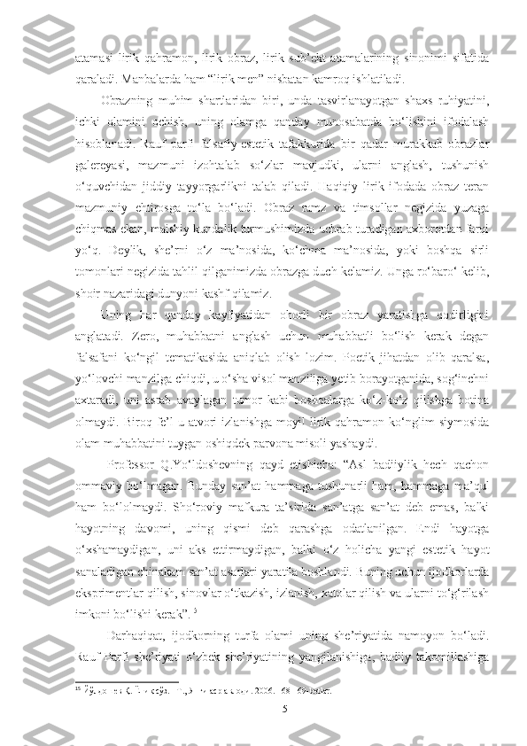 atamasi   lirik   qahramon,   lirik   obraz,   lirik   sub’ekt   atamalarining   sinonimi   sifatida
qaraladi. Manbalarda ham “lirik men” nisbatan kamroq ishlatiladi. 
Obrazning   muhim   shartlaridan   biri,   unda   tasvirlanayotgan   shaxs   ruhiyatini,
ichki   olamini   ochish,   uning   olamga   qanday   munosabatda   bo‘lishini   ifodalash
hisoblanadi.   Rauf   parfi   falsafiy-estetik   tafakkurida   bir   qadar   murakkab   obrazlar
galereyasi,   mazmuni   izohtalab   so‘zlar   mavjudki,   ularni   anglash,   tushunish
o‘quvchidan   jiddiy   tayyorgarlikni   talab   qiladi.   Haqiqiy   lirik   ifodada   obraz   teran
mazmuniy   ehtirosga   to‘la   bo‘ladi.   Obraz   ramz   va   timsollar   negizida   yuzaga
chiqmas ekan, maishiy kundalik turmushimizda uchrab turadigan axborotdan farqi
yo‘q.   Deylik,   she’rni   o‘z   ma’nosida,   ko‘chma   ma’nosida,   yoki   boshqa   sirli
tomonlari negizida tahlil qilganimizda obrazga duch kelamiz. Unga ro‘baro‘ kelib,
shoir nazaridagi dunyoni kashf qilamiz. 
Uning   har   qanday   kayfiyatidan   ohorli   bir   obraz   yaratishga   qodirligini
anglatadi.   Zero,   muhabbatni   anglash   uchun   muhabbatli   bo‘lish   kerak   degan
falsafani   k o‘ngil   tematikasida   aniqlab   olish   lozim.   Poetik   jihatdan   olib   qaralsa,
yo‘lovchi manzilga chiqdi, u o‘sha visol manziliga yetib borayotganida, sog‘inchni
axtaradi,   uni   asrab   avaylagan   tumor   kabi   boshqalarga   ko‘z-ko‘z   qilishga   botina
olmaydi.   Biroq   fe’l-u   atvori   izlanishga   moyil   lirik   qahramon   ko‘nglim   siymosida
olam muhabbatini tuygan oshiqdek parvona misoli yashaydi. 
Professor   Q.Yo‘ldoshevning   qayd   etishicha:   “Asl   badiiylik   hech   qachon
ommaviy   bo‘lmagan.   Bunday   san’at   hammaga   tushunarli   ham,   hammaga   ma’qul
ham   bo‘lolmaydi.   Sho‘roviy   mafkura   ta’sirida   san’atga   san’at   deb   emas,   balki
hayotning   davomi,   uning   qismi   deb   qarashga   odatlanilgan.   Endi   hayotga
o‘xshamaydigan,   uni   aks   ettirmaydigan,   balki   o‘z   holicha   yangi   estetik   hayot
sanaladigan chinakam san’at asarlari yaratila boshlandi. Buning uchun ijodkorlarda
eksprimentlar qilish, sinovlar o‘tkazish, izlanish, xatolar qilish va ularni to‘g‘rilash
imkoni bo‘lishi kerak”. 15
Darhaqiqat,   ijodkorning   turfa   olami   uning   she’riyatida   namoyon   bo‘ladi.
Rauf   Parfi   she’riyati   o‘zbek   she’riyatining   yangilanishiga,   badiiy   takomillashiga
15
  Йўлдошев Қ. Ёниқ сўз. –Т., Янги аср авлоди. 2006. 168-169-betlar.
15 