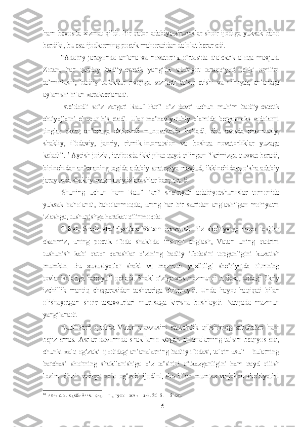 ham bevosita xizmat  qildi. Bir qator adabiyotshunoslar  shoir ijodiga yuksak baho
berdiki, bu esa ijodkorning poetik mahoratidan dalolat berar edi.
“Adabiy   jarayonda   an’ana   va   novatorlik   o‘rtasida   dialektik   aloqa   mavjud.
Zotan,   har   qanday   badiiy-estetik   yangilik   adabiyot   taraqqiyoti   ichki   omilini
ta’minlashi,   badiiy   tafakkur   rivojiga   sezilarli   ta’sir   etishi   va   nihoyat,   an’anaga
aylanishi bilan xarakterlanadi. 
Iste’dodli   so‘z   zargari   Rauf   Parfi   o‘z   davri   uchun   muhim   badiiy-estetik
ehtiyojlarni   chuqur   his   etadi.   Ular   ma’naviy-ruhiy   olamida   bergan   aks   sadolarni
tinglar   ekan,   an’anaga   ehtiromli   munosabatda   bo‘ladi.   Shu   asosda   mazmuniy,
shakliy,   ifodaviy,   janriy,   ritmik-intonatsion   va   boshqa   novatorliklar   yuzaga
keladi”. 16
 Aytish joizki, iqtibosda ikki jihat qayd qilingan fikrimizga quvvat beradi,
birinchidan an’ananing tagida adabiy strategiya mavjud, ikkinchidan, o‘sha adabiy
jarayonda shakliy-mazmuniy izlanishlar barq uradi. 
Shuning   uchun   ham   Rauf   Parfi   she’riyati   adabiyotshunoslar   tomonida
yuksak   baholandi,   baholanmoqda,   uning   har   bir   satridan   anglashilgan   mohiyatni
izlashga, tushunishga harakat qilinmoqda.
2-fasl.   Shoir   she’riyatida   Vatan   mavzusi.   Biz   she’riyatga   nazar   tashlar
ekanmiz,   uning   poetik   ifoda   shaklida   insonni   anglash,   Vatan   uning   qadrini
tushunish   kabi   qator   qarashlar   o‘zining   badiiy   ifodasini   topganligini   kuzatish
mumkin.   Bu   xususiyatlar   shakl   va   mazmun   yaxlitligi   she’riyatda   ritmning
tovlanishlariga ham yo‘l ochadi. Shakl o‘ziga xos mazmunni tanlasa, undagi fikriy
izchillik   mantiq   chegarasidan   tashqariga   chiqmaydi.   Unda   hayot   haqiqati   bilan
olishayotgan   shoir   tasavvurlari   murosaga   kirisha   boshlaydi.   Natijada   mazmun
yangilanadi. 
Rauf   Parfi   ijodida   Vatan   mavzusini   etakchilik   qilishining   sababalari   ham
bejiz   emas.   Asrlar   davomida   shakllanib   kelgan   an’analarning   ta’siri   beqiyos   edi,
chunki xalq og‘zaki  ijodidagi an’analarning badiiy ifodasi, talqin usuli – bularning
barchasi   shoirning   shakllanishiga   o‘z   ta’sirini   o‘tkazganligini   ham   qayd   qilish
lozim. Shoir  nafaqat  xalq og‘zaki ijodini, shu bilan mumtoz va jahon she’riyatini
16
  Истиқлол адабиёт танқид. –Т., Турон замин зиё. 2015. 115-bet.
16 