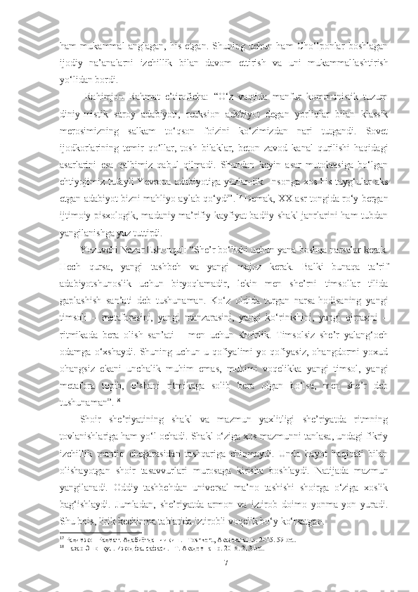 ham   mukammal   anglagan,   his   etgan.   Shuning   uchun   ham   Cho‘lponlar   boshlagan
ijodiy   na’analarni   izchillik   bilan   davom   ettirish   va   uni   mukammal la shtirish
yo‘lidan bordi.
Rahimjon   Rahmat   e’tiroficha:   “O‘z   vaqtida   manfur   kommunistik   tuzum
diniy-mistik   saroy   adabiyoti,   reaksion   adabiyot   degan   yorliqlar   bilan   klassik
merosimizning   salkam   to‘qson   foizini   ko‘zimizdan   nari   tutgandi.   Sovet
ijodkorlarining   temir   qo‘llar,   tosh   bilaklar,   beton   zavod   kanal   qurilishi   haqidagi
asarlarini   esa   qalbimiz   qabul   qilmadi.   Shundan   keyin   asar   mutolaasiga   bo‘lgan
ehtiyojimiz   tufayli   Yevropa   adabiyotiga  yuzlandik.   Insonga   xos   his-tuyg‘ular   aks
etgan adabiyot bizni mahliyo aylab qo‘ydi”. 17
 Demak, XX asr tongida ro‘y bergan
ijtimoiy-pisxologik, madaniy-ma’rifiy kayfiyat badiiy shakl  janrlarini ham tubdan
yangilanishga yuz tuttirdi. 
Yozuvchi Nazar Eshonqul: “She’r bo‘lishi uchun yana boshqa narsalar kerak.
Hech   qursa,   yangi   tashbeh   va   yangi   majoz   kerak.   Balki   bunaqa   ta’rif
adabiyotshunoslik   uchun   biryoqlamadir,   lekin   men   she’rni   timsollar   tilida
gaplashish   san’ati   deb   tushunaman.   Ko‘z   oldida   turgan   narsa-hodisaning   yangi
timsoli   –   metaforasini,   yangi   manzarasini,   yangi   ko‘rinishini,   yangi   qirrasini   –
ritmikada   bera   olish   san’ati   –   men   uchun   shoirlik.   Timsolsiz   she’r   yalang‘och
odamga   o‘xshaydi.   Shuning   uchun   u   qofiyalimi   yo   qofiyasiz,   ohangdormi   yoxud
ohangsiz   ekani   unchalik   muhim   emas,   muhimi   voqelikka   yangi   timsol,   yangi
metafora   topib,   o‘shani   ritmikaga   solib   bera   olgan   bo‘lsa,   men   she’r   deb
tushunaman”. 18
 
Shoir   she’riyatining   shakl   va   mazmun   yaxlitligi   she’riyatda   ritmning
tovlanishlariga ham yo‘l ochadi. Shakl o‘ziga xos mazmunni tanlasa, undagi fikriy
izchillik   mantiq   chegarasidan   tashqariga   chiqmaydi.   Unda   hayot   haqiqati   bilan
olishayotgan   shoir   tasavvurlari   murosaga   kirisha   boshlaydi.   Natijada   mazmun
yangilanadi.   Oddiy   tashbehdan   universal   ma’no   tashishi   shoirga   o‘ziga   xoslik
bag‘ishlaydi.   Jumladan,   she’riyatda   armon   va   iztirob   doimo   yonma-yon   yuradi.
Shu bois, lirik kechinma tabiatida iztirobli voqelik bo‘y ko‘rsatgan.
17
 Раҳимжон Раҳмат. Адабиётдан чиқиш. –Тoshkent, Академнашр. 2015. 59-bet.
18
  Назар Эшонқул. Ижод фалсафаси. –Т. Академнашр. 2018. 213-bet.
17 