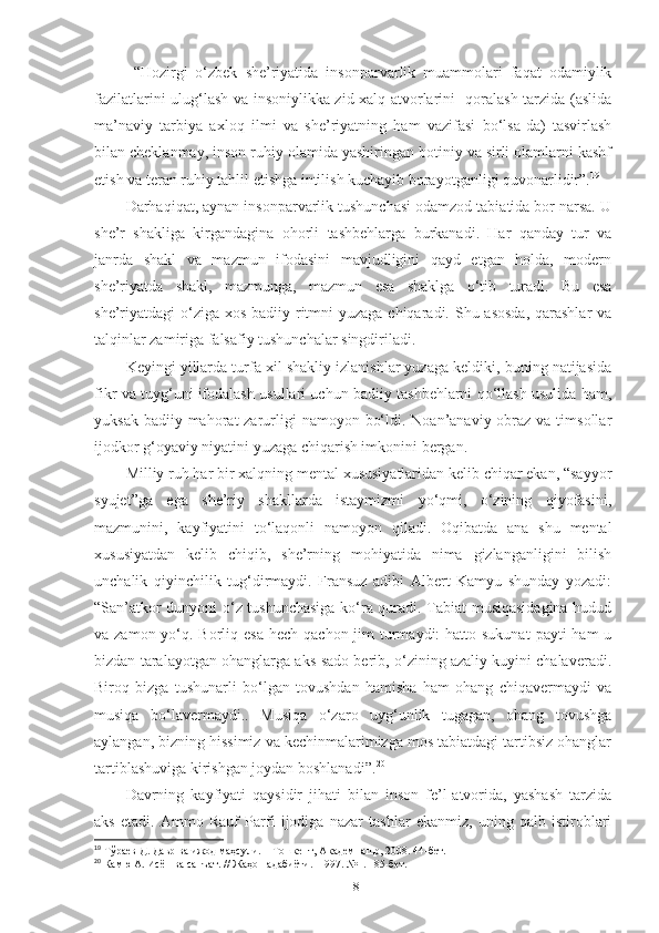   “Hozirgi   o‘zbek   she’riyatida   insonparvarlik   muammolari   faqat   odamiylik
fazilatlarini ulug‘lash va insoniylikka zid xalq-atvorlarini   qoralash tarzida (aslida
ma’naviy   tarbiya   axloq   ilmi   va   she’riyatning   ham   vazifasi   bo‘lsa-da)   tasvirlash
bilan cheklanmay, inson ruhiy olamida yashiringan botiniy va sirli olamlarni kashf
etish va teran ruhiy tahlil etishga intilish kuchayib borayotganligi quvonarlidir”. 19
 
Darhaqiqat, aynan insonparvarlik tushunchasi odamzod tabiatida bor narsa. U
she’r   shakliga   kirgandagina   ohorli   tashbehlarga   burkanadi.   Har   qanday   tur   va
janrda   shakl   va   mazmun   ifodasini   mavjudligini   qayd   etgan   holda,   modern
she’riyatda   shakl,   mazmunga,   mazmun   esa   shaklga   o‘tib   turadi.   Bu   esa
she’riyatdagi o‘ziga xos badiiy ritmni  yuzaga chiqaradi. Shu asosda, qarashlar  va
talqinlar zamiriga falsafiy tushunchalar singdiriladi.
Keyingi yillarda turfa xil shakliy izlanishlar yuzaga keldiki, buning natijasida
fikr va tuyg‘uni ifodalash usullari uchun badiiy tashbehlarni qo‘llash usulida ham,
yuksak badiiy mahorat  zarurligi  namoyon  bo‘ldi. Noan’anaviy obraz va timsollar
ijodkor g‘oyaviy niyatini yuzaga chiqarish imkonini bergan.
Milliy ruh har bir xalqning mental xususiyatlaridan kelib chiqar ekan, “sayyor
syujet”ga   ega   she’riy   shakllarda   istaymizmi   yo‘qmi,   o‘zining   qiyofasini,
mazmunini,   kayfiyatini   to‘laqonli   namoyon   qiladi.   Oqibatda   ana   shu   mental
xususiyatdan   kelib   chiqib,   she’rning   mohiyatida   nima   gizlanganligini   bilish
unchalik   qiyinchilik   tug‘dirmaydi.   Fransuz   adibi   Albert   Kamyu   shunday   yozadi:
“San’atkor dunyoni o‘z tushunchasiga ko‘ra quradi. Tabiat musiqasidagina hudud
va zamon yo‘q. Borliq esa hech  qachon jim  turmaydi:  hatto sukunat  payti  ham  u
bizdan taralayotgan ohanglarga aks-sado berib, o‘zining azaliy kuyini chalaveradi.
Biroq   bizga   tushunarli   bo‘lgan   tovushdan   hamisha   ham   ohang   chiqavermaydi   va
musiqa   bo‘lavermaydi..   Musiqa   o‘zaro   uyg‘unlik   tugagan,   ohang   tovushga
aylangan, bizning hissimiz va kechinmalarimizga mos tabiatdagi tartibsiz ohanglar
tartiblashuviga kirishgan joydan boshlanadi”. 20
 
Davrning   kayfiyati   qaysidir   jihati   bilan   inson   fe’l-atvorida,   yashash   tarzida
aks   etadi.   Ammo   Rauf   Parfi   ijodiga   nazar   tashlar   ekanmiz,   uning   qalb   istiroblari
19
  Тўраев Д. Давр ва ижод маҳсули.  –  Тошкент, Академнашр, 2008. 44-бет.
20
 Камю А. Исён ва санъат. // Жаҳон адабиёти. -1997. №1. 185 - бет.
18 