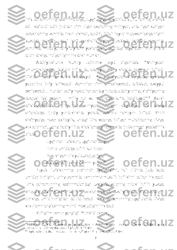 lirik qahramonning kechinmalariga, tuyg‘ulariga singdiriladiki, bu ham bejiz emas
edi. Iste’dodli adib ijodidan o‘rin olgan asarlarning mohiyati, unda ilgari surilgan
qarashlarning zamirida inson qismati, taqdiri, fojiali hayoti mujassamlashganligini
kuzatish   mumkin.   Rauf   Parfi   qanchalik   qiyin,   murakkab,   istibdod   zamonida
zamonida   moddiy,   ruhiy   qiynalib   yashamasin,   qalbidagi   tuyg‘ularni   borlig‘icha
talqin etishga intilganligini his etish mumkin.
Adabiyotshunos   Nurboy   Jabborov   qayd   qilganidek:   “Mohiyatan
umuminsoniyatga   daxldor   bo‘lsa-da,   adabiyot   milliy   shaklda   namoyon   bo‘ladi.
O‘zida   millatning   ruhini   ifodalaydi.   Bu   xususiyatlar   she’riyatda,   ayniqsa,
yaqqolroq   bo‘y   ko‘rsatadi.   Zamonlar   o‘rin   almashaveradi,   tafakkur,   taxayyul
evrilaveradi... Bundan qat’iy nazar, har qanday holatda adabiyotning, she’riyatning
darajasi   ikki   mezon   –   milliy   ruh   va   mahoratga   ko‘ra   belgilanadi”. 21
  Asosli
ta’kidlanganidek,   milliy   ruh–insoniyatni   o‘zligini   anglashga,   o‘z   tarixiy
an’analarga   ijodiy   yondoshishda   yanada   teranroq   namoyon   bo‘ladi.   Shoir
she’riyatiga   nazar   tashlaylik,   undagi   Ona   vatanga   bo‘lgan   muhabbatning   o‘ziga
xos talqinlari, uning badiiy ifoda shakllarining barchasida ijodkor meni yetakchilik
qiladi:
Uyg‘onar Turkiston, uyg‘onar dunyo, 
Porloq umidlarga to‘lib kun botar. 
Baxt singari olis yulduzlar, go‘yo, 
Azal go‘zallikning sh a mini yoqar. 22
 
Buyuk   Turkistonning   qochondir   uyg‘onishini,   hali   oldinda   juda   katta
umidlar   borligini,   uning   zamirida  osmonimiz   musaffo  bo‘lishini   qalban  his   etadi.
Lirik   qahramonning   kechinmalaridagi   uzviylik,   xalqning   nidosi   bo‘lib   yuzaga
chiqadiki,   buning   zamirida   ham   asoslar   mavjud.   Azaliy   erkini,   o‘z   ozodligini
topishga   umid   borligidan   dalolat   beradi.   Lirik   qahramonning   tuyg‘ularida   o‘ziga
xos olamni anglashning mohiti mavjudligini his etadi.
Ko‘nglim osmon yanglig‘. Yorishdi osmon, 
21
Жабборов   Н.   Миллий   руҳият   жилвалари.   Қаранг:   Замон.   Мезон.   Шеърият.   –   Тошкент,   Ғафур   Ғулом
номидаги нашриёт-матбаа ижодий уйи, 2015. 43-бет.
22
  Рауф парфи. Т a вба. Шеърлар. – Тошкент, “Ёзувчи “ нашриёти, 2000. 6-бет.
19 