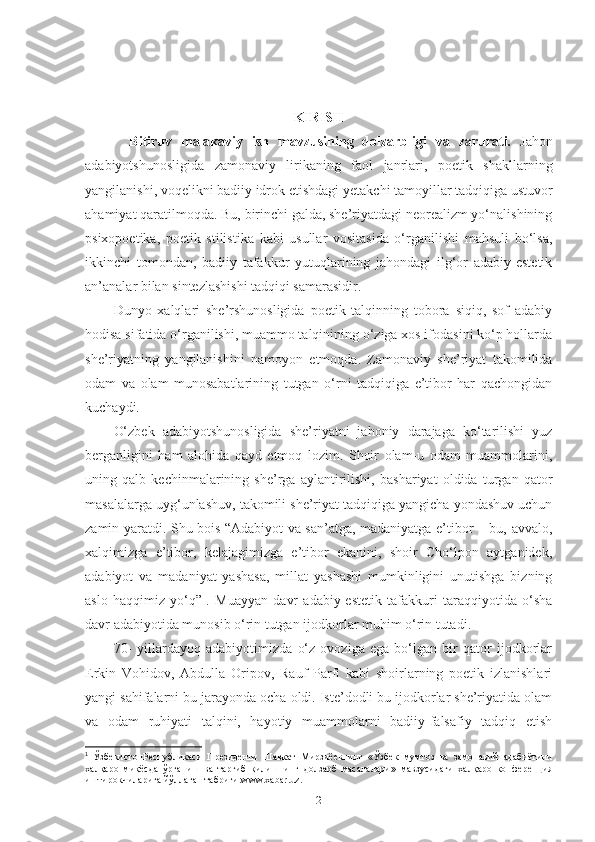 KIRISH 
  Bitiruv   malakaviy   ish   mavzusining   dolzarbligi   va   zarurati.   Jahon
adabiyotshunosligida   zamonaviy   lirikaning   faol   janrlari,   poetik   shakllarning
yangilanishi, voqelikni badiiy idrok etishdagi  y etakchi tamoyillar tadqiqiga ustuvor
ahamiyat qaratilmoqda. Bu, birinchi galda, she’riyatdagi neorealizm yo‘nalishining
psixopoetika,   poetik   stilistika   kabi   usullar   vositasida   o‘rganilishi   mahsuli   bo‘lsa,
ikkinchi   tomondan,   badiiy   tafakkur   yutuqlarining   jahondagi   ilg‘or   adabiy-estetik
an’analar bilan sintezlashishi tadqiqi samarasidir. 
Dunyo   xalqlari   she’rshunosligida   poetik   talqinning   tobora   siqiq,   sof   adabiy
hodisa sifatida o‘rganilishi, muammo talqinining o‘ziga xos ifodasini ko‘p hollarda
she’riyatning   yangilanishini   namoyon   etmoqda.   Zamonaviy   she’riyat   takomilida
odam   va   olam   munosabatlarining   tutgan   o‘rni   tadqiqiga   e’tibor   har   qachongidan
kuchaydi. 
O‘zbek   adabiyotshunosligida   she’riyatni   jahoniy   darajaga   ko‘tarilishi   yuz
berganligini   ham   alohida   qayd   etmoq   lozim.   Shoir   olam-u   odam   muammolarini,
uning   qalb   kechinmalarining   she’rga   aylantirilishi,   bashariyat   oldida   turgan   qator
masalalarga uyg‘unlashuv, takomili she’riyat tadqiqiga yangicha yondashuv uchun
zamin yaratdi. Shu bois “Adabiyot va san’atga, madaniyatga e’tibor – bu, avvalo,
xalqimizga   e’tibor,   kelajagimizga   e’tibor   ekanini,   shoir   Cho‘lpon   aytganidek,
adabiyot   va   madaniyat   yashasa,   millat   yashashi   mumkinligini   unutishga   bizning
aslo   haqqimiz   yo‘q” 1
.   Muayyan   davr   adabiy-estetik   tafakkuri   taraqqiyotida   o‘sha
davr adabiyotida munosib o‘rin tutgan ijodkorlar muhim o‘rin tutadi. 
70-   yillardayoq   adabiyotimizda   o‘z   ovoziga   ega   bo‘lgan   bir   qator   ijodkorlar
Erkin   Vohidov,   Abdulla   Oripov,   Rauf   Parfi   kabi   shoirlarning   poetik   izlanishlari
yangi sahifalarni bu jarayonda ocha oldi. Iste’dodli bu ijodkorlar she’riyatida olam
va   odam   ruhiyati   talqini,   hayotiy   muammolarni   badiiy-falsafiy   tadqiq   etish
1
  ЎзбекистонРеспубликаси   Президенти   Шавкат   Мирзи ё евнинг   « Ўзбек   мумтоз   ва   замонавий   адабиётини
халқаро   миқёсда   ўрганиш   ва   тарғиб   қилишнинг   долзарб   масалалари »   мавзусида ги   халқаро   конфер e нция
иштирокчиларига йўллаган табриги. www.xabar.uz.
2 