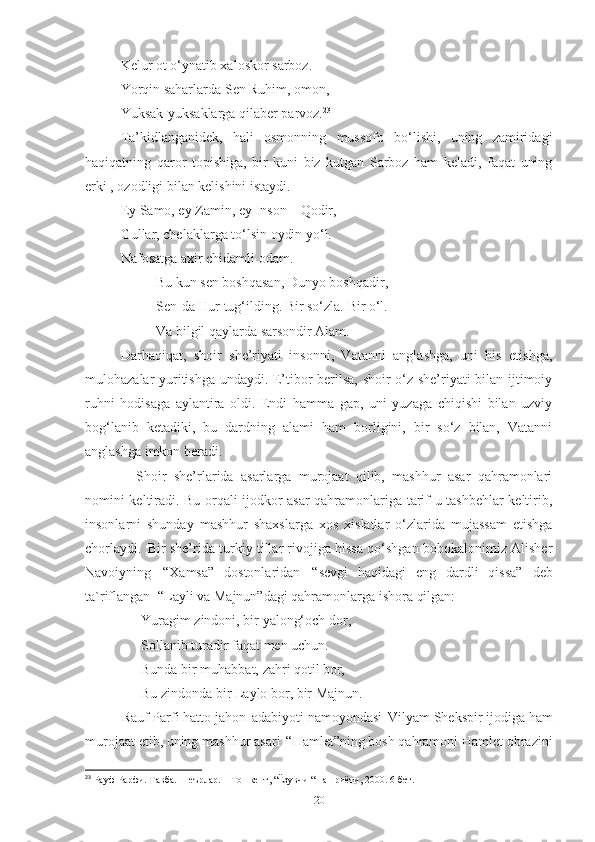 Kelur ot o‘ynatib xaloskor sarboz. 
Yorqin saharlarda Sen Ruhim, omon, 
Yuksak-yuksaklarga qilaber parvoz. 23
 
Ta’kidlanganidek,   hali   osmonning   mussofo   bo‘lishi,   uning   zamiridagi
haqiqatning   qaror   topishiga,   bir   kuni   biz   kutgan   Sarboz   ham   keladi,   faqat   uning
erki , ozodligi bilan kelishini istaydi. 
Ey Samo, ey Zamin, ey Inson – Qodir, 
Gullar, chelaklarga to‘lsin oydin yo‘l. 
Nafosatga axir chidamli odam. 
Bu kun sen boshqasan, Dunyo boshqadir, 
Sen-da Hur tug‘ilding. Bir so‘zla. Bir o‘l. 
Va bilgil qaylarda sarsondir Alam. 
Darhaqiqat,   shoir   she’riyati   insonni,   Vatanni   anglashga,   uni   his   etishga,
mulohazalar yuritishga undaydi. E’tibor berilsa, shoir o‘z she’riyati bilan ijtimoiy
ruhni   hodisaga   aylantira   oldi.   Endi   hamma   gap,   uni   yuzaga   chiqishi   bilan   uzviy
bog‘lanib   ketadiki,   bu   dardning   alami   ham   borligini,   bir   so‘z   bilan,   Vatanni
anglashga imkon beradi.
Shoir   she’rlarida   asarlarga   murojaat   qilib,   mashhur   asar   qahramonlari
nomini keltiradi. Bu orqali ijodkor asar qahramonlariga tarif-u tashbehlar keltirib,
insonlarni   shunday   mashhur   shaxslarga   xos   xislatlar   o‘zlarida   mujassam   etishga
chorlaydi.   Bir she’rida turkiy tillar rivojiga hissa qo‘shgan bobokalonimiz Alisher
Navoiyning   “Xamsa”   dostonlaridan   “sevgi   haqidagi   eng   dardli   qissa”   deb
ta`riflangan   “Layli va Majnun”dagi qahramonlarga ishora  qilgan: 
                 Yuragim   zindoni,   bir   yalong‘och   dor,
                 Sollanib turadir faqat men uchun. 
                 Bunda   bir   muhabbat,   zahri   qotil   bor, 
                 Bu   zindonda   bir   Laylo   bor,   bir  Majnun. 
           Rauf Parfi hatto jahon   adabiyoti namoyondasi   Vilyam Shekspir ijodiga ham
murojaat etib, uning mashhur asari   “Hamlet”ning bosh qahramoni Hamlet obrazini
23
 Рауф  P арфи. Т a вба. Шеърлар. – Тошкент, “Ёзувчи “ нашриёти, 2000. 6-бет.
20 