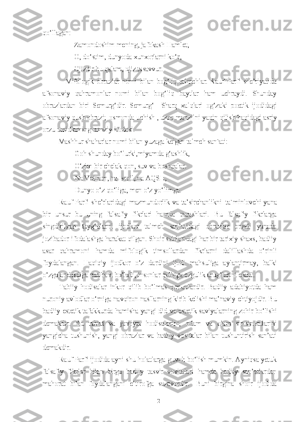 qo‘llagan: 
                   Zamondoshim   mening,   jafokash   Hamlet, 
                   O, do‘stim, dunyoda xunxorlarni ko‘r,
                   Ojizdir bu qalam, ojiz tasavvur. 
                Mifologik   obrazlar   nomi   bilan   bog‘liq   talmehlar.   Rauf   Parfi   she’riyatida
afsonaviy   qahramonlar   nomi   bilan   bog‘liq   baytlar   ham   uchraydi.   Shunday
obrazlardan   biri   Semurg‘dir.   Semurg‘–   Sharq   xalqlari   og‘zaki   poetik   ijodidagi
afsonaviy   qush   obrazi;   osmonda uchish   , uzoq manzilni yaqin   qilish haqidagi   asriy
orzu   umidlarning   ramziy   ifodasi. 
          Mashhur   shaharlar   nomi   bilan   yuzaga   kelgan   talmeh   san`ati:
         Goh   shunday   bo‘lurki,miyamda   g‘ashlik, 
         O‘zim bir chelak qon, suv va boshqalar. 
          Na Vetnam, na Isroil, na AQSH,
          Dunyo   o‘z   qo‘liga,   men   o‘z   yo‘limga.
Rauf   Parfi she’rlaridagi mazmundorlik va ta’sirchanlikni   ta`minlovchi  yana
bir   unsur   bu   uning   falsafiy   fikrlari   hamda   qarashlari.   Bu   falsafiy   fikrlarga
singdirilgan   tuyg‘ularni   ijodkor   talmeh   san’atidagi   obrazlar   orqali   yanada
jozibador ifodalashga harakat qilgan. Shoir satrlaridagi har bir tarixiy shaxs, badiiy
asar   qahramoni   hamda   mifologik   timsollardan   fikrlarni   dalillashda   o‘rinli
foydalangan.   Haqiqiy   ijodkor   o‘z   dardini   ijodi   mahsuliga   aylantirmay,   balki
o‘zgalar dardiga malham bo‘ladi, insonlar qalbiga ezgulik urug‘larini ekadi. 
Tabiiy   hodisalar   inkor   qilib   bo‘lmas   qonunlardir.   Badiiy   adabiyotda   ham
nuroniy avlodlar o‘rniga navqiron nasllarning kirib kelishi ma’naviy   ehtiyojdir. Bu
badiiy-estetik tafakkurda   hamisha   yangi   did   va   estetik   saviyalarning   zohir   bo‘lishi
demakdir.   Bu   tabiat   va   jamiyat   hodisalarini,   odam   va   olam   sir-sinoatlarini
yangicha   tushunish,   yangi   obrazlar   va   badiiy   vositalar   bilan   tushuntirish   san’ati
demakdir. 
Rauf Parfi ijodida ayni shu holatlarga guvoh bo‘lish mumkin. Ayniqsa yetuk
falsafiy   fikrlar   bilan   birga   badiiy   tasvir   vositalari   hamda   badiiy   san’atlardan
mahorat   bilan   foydalangani   e’tirofga   sazavordir.   Buni   birgina   shoir   ijodida
21 